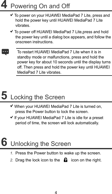 4 4 Powering On and Off  To power on your HUAWEI MediaPad 7 Lite, press and hold the power key until HUAWEI MediaPad 7 Lite vibrates.  To power off HUAWEI MediaPad 7 Lite,press and hold the power key until a dialog box appears, and follow the onscreen instructions. To restart HUAWEI MediaPad 7 Lite when it is in standby mode or malfunctions, press and hold the power key for about 10 seconds until the display turns off. Then press and hold the power key until HUAWEI MediaPad 7 Lite vibrates.  5 Locking the Screen  When your HUAWEI MediaPad 7 Lite is turned on, press the Power button to lock the screen.  If your HUAWEI MediaPad 7 Lite is idle for a preset period of time, the screen will lock automatically.  6 Unlocking the Screen 1.  Press the Power button to wake up the screen. 2.  Drag the lock icon to the    icon on the right.  