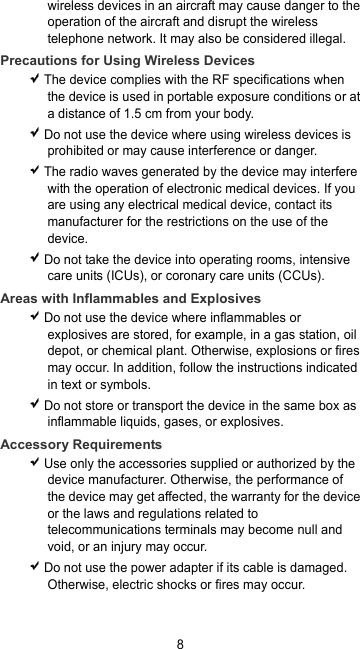 8 wireless devices in an aircraft may cause danger to the operation of the aircraft and disrupt the wireless telephone network. It may also be considered illegal. Precautions for Using Wireless Devices  The device complies with the RF specifications when the device is used in portable exposure conditions or at a distance of 1.5 cm from your body.  Do not use the device where using wireless devices is prohibited or may cause interference or danger.  The radio waves generated by the device may interfere with the operation of electronic medical devices. If you are using any electrical medical device, contact its manufacturer for the restrictions on the use of the device.  Do not take the device into operating rooms, intensive care units (ICUs), or coronary care units (CCUs). Areas with Inflammables and Explosives  Do not use the device where inflammables or explosives are stored, for example, in a gas station, oil depot, or chemical plant. Otherwise, explosions or fires may occur. In addition, follow the instructions indicated in text or symbols.  Do not store or transport the device in the same box as inflammable liquids, gases, or explosives. Accessory Requirements  Use only the accessories supplied or authorized by the device manufacturer. Otherwise, the performance of the device may get affected, the warranty for the device or the laws and regulations related to telecommunications terminals may become null and void, or an injury may occur.  Do not use the power adapter if its cable is damaged. Otherwise, electric shocks or fires may occur. 