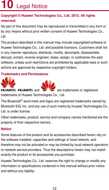 12 10 Legal Notice Copyright © Huawei Technologies Co., Ltd. 2012. All rights reserved. No part of this document may be reproduced or transmitted in any form or by any means without prior written consent of Huawei Technologies Co., Ltd. The product described in this manual may include copyrighted software of Huawei Technologies Co., Ltd. and possible licensors. Customers shall not in any manner reproduce, distribute, modify, decompile, disassemble, decrypt, extract, reverse engineer, lease, assign, or sublicense the said software, unless such restrictions are prohibited by applicable laws or such actions are approved by respective copyright holders. Trademarks and Permissions ,  , and    are trademarks or registered trademarks of Huawei Technologies Co., Ltd. The Bluetooth® word mark and logos are registered trademarks owned by Bluetooth SIG, Inc. and any use of such marks by Huawei Technologies Co., Ltd. is under license. Other trademarks, product, service and company names mentioned are the property of their respective owners. Notice Some features of the product and its accessories described herein rely on the software installed, capacities and settings of local network, and therefore may not be activated or may be limited by local network operators or network service providers. Thus the descriptions herein may not match exactly the product or its accessories you purchase. Huawei Technologies Co., Ltd. reserves the right to change or modify any information or specifications contained in this manual without prior notice and without any liability. 