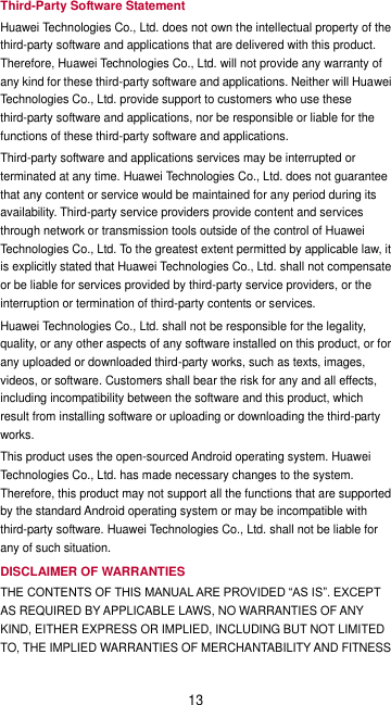 13 Third-Party Software Statement Huawei Technologies Co., Ltd. does not own the intellectual property of the third-party software and applications that are delivered with this product. Therefore, Huawei Technologies Co., Ltd. will not provide any warranty of any kind for these third-party software and applications. Neither will Huawei Technologies Co., Ltd. provide support to customers who use these third-party software and applications, nor be responsible or liable for the functions of these third-party software and applications. Third-party software and applications services may be interrupted or terminated at any time. Huawei Technologies Co., Ltd. does not guarantee that any content or service would be maintained for any period during its availability. Third-party service providers provide content and services through network or transmission tools outside of the control of Huawei Technologies Co., Ltd. To the greatest extent permitted by applicable law, it is explicitly stated that Huawei Technologies Co., Ltd. shall not compensate or be liable for services provided by third-party service providers, or the interruption or termination of third-party contents or services. Huawei Technologies Co., Ltd. shall not be responsible for the legality, quality, or any other aspects of any software installed on this product, or for any uploaded or downloaded third-party works, such as texts, images, videos, or software. Customers shall bear the risk for any and all effects, including incompatibility between the software and this product, which result from installing software or uploading or downloading the third-party works. This product uses the open-sourced Android operating system. Huawei Technologies Co., Ltd. has made necessary changes to the system. Therefore, this product may not support all the functions that are supported by the standard Android operating system or may be incompatible with third-party software. Huawei Technologies Co., Ltd. shall not be liable for any of such situation. DISCLAIMER OF WARRANTIES THE CONTENTS OF THIS MANUAL ARE PROVIDED “AS IS”. EXCEPT AS REQUIRED BY APPLICABLE LAWS, NO WARRANTIES OF ANY KIND, EITHER EXPRESS OR IMPLIED, INCLUDING BUT NOT LIMITED TO, THE IMPLIED WARRANTIES OF MERCHANTABILITY AND FITNESS 