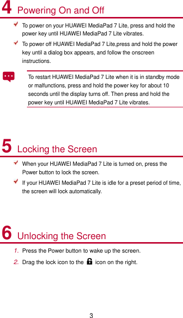 3 4 Powering On and Off  To power on your HUAWEI MediaPad 7 Lite, press and hold the power key until HUAWEI MediaPad 7 Lite vibrates.  To power off HUAWEI MediaPad 7 Lite,press and hold the power key until a dialog box appears, and follow the onscreen instructions. To restart HUAWEI MediaPad 7 Lite when it is in standby mode or malfunctions, press and hold the power key for about 10 seconds until the display turns off. Then press and hold the power key until HUAWEI MediaPad 7 Lite vibrates.  5 Locking the Screen  When your HUAWEI MediaPad 7 Lite is turned on, press the Power button to lock the screen.  If your HUAWEI MediaPad 7 Lite is idle for a preset period of time, the screen will lock automatically.  6 Unlocking the Screen 1. Press the Power button to wake up the screen. 2. Drag the lock icon to the icon on the right.  