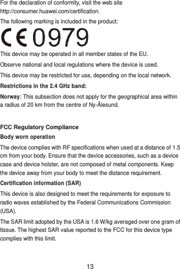 13 For the declaration of conformity, visit the web site http://consumer.huawei.com/certification. The following marking is included in the product:  This device may be operated in all member states of the EU. Observe national and local regulations where the device is used. This device may be restricted for use, depending on the local network. Restrictions in the 2.4 GHz band: Norway: This subsection does not apply for the geographical area within a radius of 20 km from the centre of Ny-Ålesund.  FCC Regulatory Compliance Body worn operation The device complies with RF specifications when used at a distance of 1.5 cm from your body. Ensure that the device accessories, such as a device case and device holster, are not composed of metal components. Keep the device away from your body to meet the distance requirement. Certification information (SAR) This device is also designed to meet the requirements for exposure to radio waves established by the Federal Communications Commission (USA). The SAR limit adopted by the USA is 1.6 W/kg averaged over one gram of tissue. The highest SAR value reported to the FCC for this device type complies with this limit. 