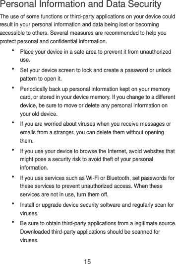 15 The use of some functions or third-party applications on your device could result in your personal information and data being lost or becoming accessible to others. Several measures are recommended to help you protect personal and confidential information.  Place your device in a safe area to prevent it from unauthorized use.  Set your device screen to lock and create a password or unlock pattern to open it.  Periodically back up personal information kept on your memory card, or stored in your device memory. If you change to a different device, be sure to move or delete any personal information on your old device.  If you are worried about viruses when you receive messages or emails from a stranger, you can delete them without opening them.  If you use your device to browse the Internet, avoid websites that might pose a security risk to avoid theft of your personal information.  If you use services such as Wi-Fi or Bluetooth, set passwords for these services to prevent unauthorized access. When these services are not in use, turn them off.  Install or upgrade device security software and regularly scan for viruses.  Be sure to obtain third-party applications from a legitimate source. Downloaded third-party applications should be scanned for viruses. Personal Information and Data Security 