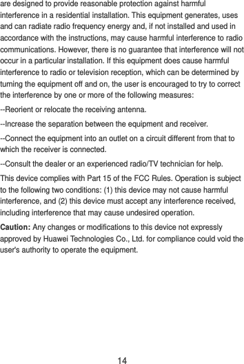 14 are designed to provide reasonable protection against harmful interference in a residential installation. This equipment generates, uses and can radiate radio frequency energy and, if not installed and used in accordance with the instructions, may cause harmful interference to radio communications. However, there is no guarantee that interference will not occur in a particular installation. If this equipment does cause harmful interference to radio or television reception, which can be determined by turning the equipment off and on, the user is encouraged to try to correct the interference by one or more of the following measures: --Reorient or relocate the receiving antenna. --Increase the separation between the equipment and receiver. --Connect the equipment into an outlet on a circuit different from that to which the receiver is connected. --Consult the dealer or an experienced radio/TV technician for help. This device complies with Part 15 of the FCC Rules. Operation is subject to the following two conditions: (1) this device may not cause harmful interference, and (2) this device must accept any interference received, including interference that may cause undesired operation. Caution: Any changes or modifications to this device not expressly approved by Huawei Technologies Co., Ltd. for compliance could void the user&apos;s authority to operate the equipment.