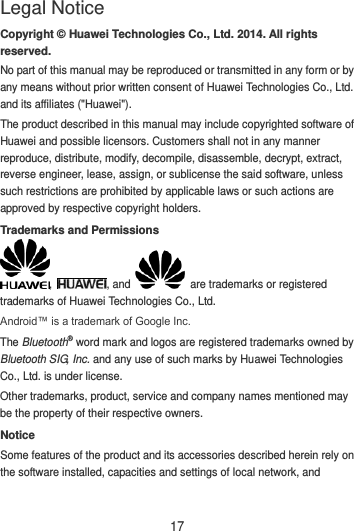 17 Copyright © Huawei Technologies Co., Ltd. 2014. All rights reserved. No part of this manual may be reproduced or transmitted in any form or by any means without prior written consent of Huawei Technologies Co., Ltd. and its affiliates (&quot;Huawei&quot;). The product described in this manual may include copyrighted software of Huawei and possible licensors. Customers shall not in any manner reproduce, distribute, modify, decompile, disassemble, decrypt, extract, reverse engineer, lease, assign, or sublicense the said software, unless such restrictions are prohibited by applicable laws or such actions are approved by respective copyright holders. Trademarks and Permissions ,  , and    are trademarks or registered trademarks of Huawei Technologies Co., Ltd. Android™ is a trademark of Google Inc. The Bluetooth® word mark and logos are registered trademarks owned by Bluetooth SIG, Inc. and any use of such marks by Huawei Technologies Co., Ltd. is under license.   Other trademarks, product, service and company names mentioned may be the property of their respective owners. Notice Some features of the product and its accessories described herein rely on the software installed, capacities and settings of local network, and Legal Notice 