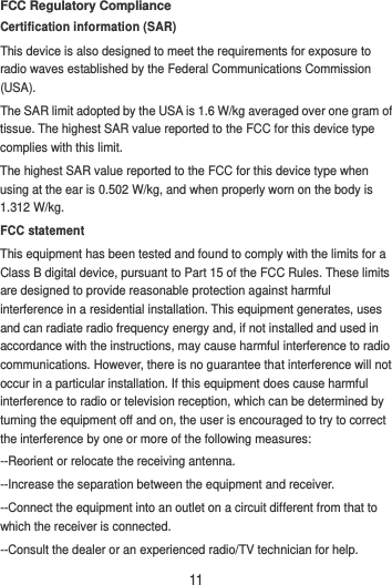 11 FCC Regulatory Compliance Certification information (SAR) This device is also designed to meet the requirements for exposure to radio waves established by the Federal Communications Commission (USA). The SAR limit adopted by the USA is 1.6 W/kg averaged over one gram of tissue. The highest SAR value reported to the FCC for this device type complies with this limit. The highest SAR value reported to the FCC for this device type when using at the ear is 0.502 W/kg, and when properly worn on the body is 1.312 W/kg. FCC statement This equipment has been tested and found to comply with the limits for a Class B digital device, pursuant to Part 15 of the FCC Rules. These limits are designed to provide reasonable protection against harmful interference in a residential installation. This equipment generates, uses and can radiate radio frequency energy and, if not installed and used in accordance with the instructions, may cause harmful interference to radio communications. However, there is no guarantee that interference will not occur in a particular installation. If this equipment does cause harmful interference to radio or television reception, which can be determined by turning the equipment off and on, the user is encouraged to try to correct the interference by one or more of the following measures: --Reorient or relocate the receiving antenna. --Increase the separation between the equipment and receiver. --Connect the equipment into an outlet on a circuit different from that to which the receiver is connected. --Consult the dealer or an experienced radio/TV technician for help. 