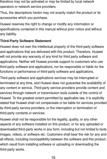 16 therefore may not be activated or may be limited by local network operators or network service providers. Thus, the descriptions herein may not exactly match the product or its accessories which you purchase. Huawei reserves the right to change or modify any information or specifications contained in this manual without prior notice and without any liability. Third-Party Software Statement Huawei does not own the intellectual property of the third-party software and applications that are delivered with this product. Therefore, Huawei will not provide any warranty of any kind for third party software and applications. Neither will Huawei provide support to customers who use third-party software and applications, nor be responsible or liable for the functions or performance of third-party software and applications. Third-party software and applications services may be interrupted or terminated at any time, and Huawei does not guarantee the availability of any content or service. Third-party service providers provide content and services through network or transmission tools outside of the control of Huawei. To the greatest extent permitted by applicable law, it is explicitly stated that Huawei shall not compensate or be liable for services provided by third-party service providers, or the interruption or termination of third-party contents or services. Huawei shall not be responsible for the legality, quality, or any other aspects of any software installed on this product, or for any uploaded or downloaded third-party works in any form, including but not limited to texts, images, videos, or software etc. Customers shall bear the risk for any and all effects, including incompatibility between the software and this product, which result from installing software or uploading or downloading the third-party works. 