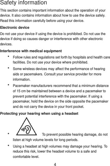 4 This section contains important information about the operation of your device. It also contains information about how to use the device safely. Read this information carefully before using your device. Electronic device Do not use your device if using the device is prohibited. Do not use the device if doing so causes danger or interference with other electronic devices. Interference with medical equipment  Follow rules and regulations set forth by hospitals and health care facilities. Do not use your device where prohibited.  Some wireless devices may affect the performance of hearing aids or pacemakers. Consult your service provider for more information.  Pacemaker manufacturers recommend that a minimum distance of 15 cm be maintained between a device and a pacemaker to prevent potential interference with the pacemaker. If using a pacemaker, hold the device on the side opposite the pacemaker and do not carry the device in your front pocket. Protecting your hearing when using a headset    To prevent possible hearing damage, do not listen at high volume levels for long periods.    Using a headset at high volumes may damage your hearing. To reduce this risk, lower the headset volume to a safe and comfortable level. Safety information 