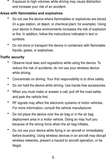 5  Exposure to high volumes while driving may cause distraction and increase your risk of an accident. Areas with flammables and explosives  Do not use the device where flammables or explosives are stored (in a gas station, oil depot, or chemical plant, for example). Using your device in these environments increases the risk of explosion or fire. In addition, follow the instructions indicated in text or symbols.  Do not store or transport the device in containers with flammable liquids, gases, or explosives. Traffic security  Observe local laws and regulations while using the device. To reduce the risk of accidents, do not use your wireless device while driving.  Concentrate on driving. Your first responsibility is to drive safely.  Do not hold the device while driving. Use hands-free accessories.  When you must make or answer a call, pull off the road safely and park the vehicle first.    RF signals may affect the electronic systems of motor vehicles. For more information, consult the vehicle manufacturer.  Do not place the device over the air bag or in the air bag deployment area in a motor vehicle. Doing so may hurt you because of the strong force when the air bag inflates.  Do not use your device while flying in an aircraft or immediately before boarding. Using wireless devices in an aircraft may disrupt wireless networks, present a hazard to aircraft operation, or be illegal.   