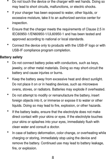 8  Do not touch the device or the charger with wet hands. Doing so may lead to short circuits, malfunctions, or electric shocks.  If your charger has been exposed to water, other liquids, or excessive moisture, take it to an authorized service center for inspection.  Ensure that the charger meets the requirements of Clause 2.5 in IEC60950-1/EN60950-1/UL60950-1 and has been tested and approved according to national or local standards.  Connect the device only to products with the USB-IF logo or with USB-IF compliance program completion. Battery safety  Do not connect battery poles with conductors, such as keys, jewelry, or other metal materials. Doing so may short-circuit the battery and cause injuries or burns.  Keep the battery away from excessive heat and direct sunlight. Do not place it on or in heating devices, such as microwave ovens, stoves, or radiators. Batteries may explode if overheated.  Do not attempt to modify or remanufacture the battery, insert foreign objects into it, or immerse or expose it to water or other liquids. Doing so may lead to fire, explosion, or other hazards.  If the battery leaks, ensure that the electrolyte does not make direct contact with your skins or eyes. If the electrolyte touches your skins or splashes into your eyes, immediately flush with clean water and consult a doctor.  In case of battery deformation, color change, or overheating while charging or storing, immediately stop using the device and remove the battery. Continued use may lead to battery leakage, fire, or explosion. 