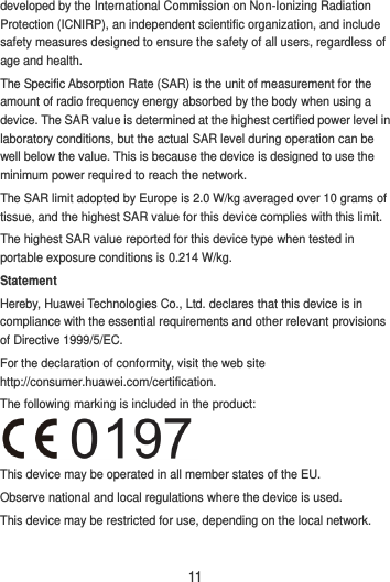 11 developed by the International Commission on Non-Ionizing Radiation Protection (ICNIRP), an independent scientific organization, and include safety measures designed to ensure the safety of all users, regardless of age and health. The Specific Absorption Rate (SAR) is the unit of measurement for the amount of radio frequency energy absorbed by the body when using a device. The SAR value is determined at the highest certified power level in laboratory conditions, but the actual SAR level during operation can be well below the value. This is because the device is designed to use the minimum power required to reach the network. The SAR limit adopted by Europe is 2.0 W/kg averaged over 10 grams of tissue, and the highest SAR value for this device complies with this limit.   The highest SAR value reported for this device type when tested in portable exposure conditions is 0.214 W/kg. Statement Hereby, Huawei Technologies Co., Ltd. declares that this device is in compliance with the essential requirements and other relevant provisions of Directive 1999/5/EC. For the declaration of conformity, visit the web site http://consumer.huawei.com/certification. The following marking is included in the product:  This device may be operated in all member states of the EU. Observe national and local regulations where the device is used. This device may be restricted for use, depending on the local network.  