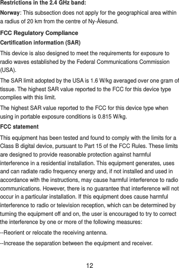 12 Restrictions in the 2.4 GHz band: Norway: This subsection does not apply for the geographical area within a radius of 20 km from the centre of Ny-Ålesund. FCC Regulatory Compliance Certification information (SAR) This device is also designed to meet the requirements for exposure to radio waves established by the Federal Communications Commission (USA). The SAR limit adopted by the USA is 1.6 W/kg averaged over one gram of tissue. The highest SAR value reported to the FCC for this device type complies with this limit. The highest SAR value reported to the FCC for this device type when using in portable exposure conditions is 0.815 W/kg. FCC statement This equipment has been tested and found to comply with the limits for a Class B digital device, pursuant to Part 15 of the FCC Rules. These limits are designed to provide reasonable protection against harmful interference in a residential installation. This equipment generates, uses and can radiate radio frequency energy and, if not installed and used in accordance with the instructions, may cause harmful interference to radio communications. However, there is no guarantee that interference will not occur in a particular installation. If this equipment does cause harmful interference to radio or television reception, which can be determined by turning the equipment off and on, the user is encouraged to try to correct the interference by one or more of the following measures: --Reorient or relocate the receiving antenna. --Increase the separation between the equipment and receiver. 