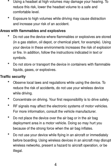 4  Using a headset at high volumes may damage your hearing. To reduce this risk, lower the headset volume to a safe and comfortable level.  Exposure to high volumes while driving may cause distraction and increase your risk of an accident. Areas with flammables and explosives  Do not use the device where flammables or explosives are stored (in a gas station, oil depot, or chemical plant, for example). Using your device in these environments increases the risk of explosion or fire. In addition, follow the instructions indicated in text or symbols.  Do not store or transport the device in containers with flammable liquids, gases, or explosives. Traffic security  Observe local laws and regulations while using the device. To reduce the risk of accidents, do not use your wireless device while driving.  Concentrate on driving. Your first responsibility is to drive safely.  RF signals may affect the electronic systems of motor vehicles. For more information, consult the vehicle manufacturer.  Do not place the device over the air bag or in the air bag deployment area in a motor vehicle. Doing so may hurt you because of the strong force when the air bag inflates.  Do not use your device while flying in an aircraft or immediately before boarding. Using wireless devices in an aircraft may disrupt wireless networks, present a hazard to aircraft operation, or be illegal.   