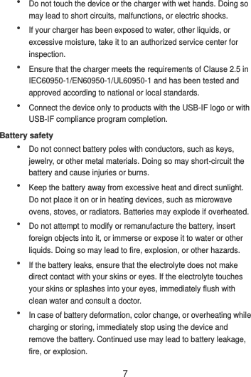 7  Do not touch the device or the charger with wet hands. Doing so may lead to short circuits, malfunctions, or electric shocks.  If your charger has been exposed to water, other liquids, or excessive moisture, take it to an authorized service center for inspection.  Ensure that the charger meets the requirements of Clause 2.5 in IEC60950-1/EN60950-1/UL60950-1 and has been tested and approved according to national or local standards.  Connect the device only to products with the USB-IF logo or with USB-IF compliance program completion. Battery safety  Do not connect battery poles with conductors, such as keys, jewelry, or other metal materials. Doing so may short-circuit the battery and cause injuries or burns.  Keep the battery away from excessive heat and direct sunlight. Do not place it on or in heating devices, such as microwave ovens, stoves, or radiators. Batteries may explode if overheated.  Do not attempt to modify or remanufacture the battery, insert foreign objects into it, or immerse or expose it to water or other liquids. Doing so may lead to fire, explosion, or other hazards.  If the battery leaks, ensure that the electrolyte does not make direct contact with your skins or eyes. If the electrolyte touches your skins or splashes into your eyes, immediately flush with clean water and consult a doctor.  In case of battery deformation, color change, or overheating while charging or storing, immediately stop using the device and remove the battery. Continued use may lead to battery leakage, fire, or explosion. 