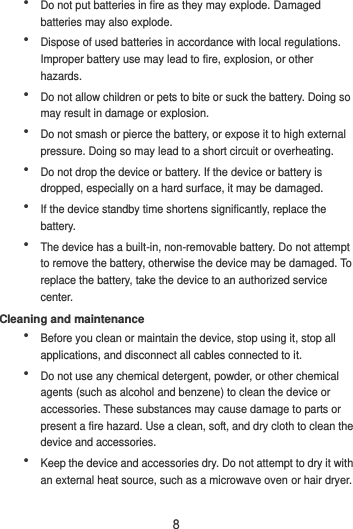 8  Do not put batteries in fire as they may explode. Damaged batteries may also explode.  Dispose of used batteries in accordance with local regulations. Improper battery use may lead to fire, explosion, or other hazards.  Do not allow children or pets to bite or suck the battery. Doing so may result in damage or explosion.  Do not smash or pierce the battery, or expose it to high external pressure. Doing so may lead to a short circuit or overheating.    Do not drop the device or battery. If the device or battery is dropped, especially on a hard surface, it may be damaged.    If the device standby time shortens significantly, replace the battery.  The device has a built-in, non-removable battery. Do not attempt to remove the battery, otherwise the device may be damaged. To replace the battery, take the device to an authorized service center.   Cleaning and maintenance  Before you clean or maintain the device, stop using it, stop all applications, and disconnect all cables connected to it.  Do not use any chemical detergent, powder, or other chemical agents (such as alcohol and benzene) to clean the device or accessories. These substances may cause damage to parts or present a fire hazard. Use a clean, soft, and dry cloth to clean the device and accessories.  Keep the device and accessories dry. Do not attempt to dry it with an external heat source, such as a microwave oven or hair dryer.   