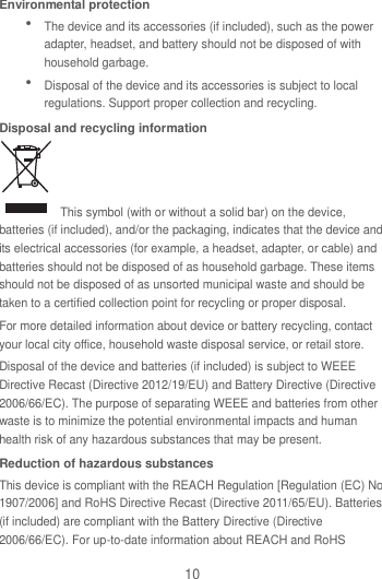 10 Environmental protection  The device and its accessories (if included), such as the power adapter, headset, and battery should not be disposed of with household garbage.  Disposal of the device and its accessories is subject to local regulations. Support proper collection and recycling. Disposal and recycling information   This symbol (with or without a solid bar) on the device, batteries (if included), and/or the packaging, indicates that the device and its electrical accessories (for example, a headset, adapter, or cable) and batteries should not be disposed of as household garbage. These items should not be disposed of as unsorted municipal waste and should be taken to a certified collection point for recycling or proper disposal. For more detailed information about device or battery recycling, contact your local city office, household waste disposal service, or retail store. Disposal of the device and batteries (if included) is subject to WEEE Directive Recast (Directive 2012/19/EU) and Battery Directive (Directive 2006/66/EC). The purpose of separating WEEE and batteries from other waste is to minimize the potential environmental impacts and human health risk of any hazardous substances that may be present. Reduction of hazardous substances This device is compliant with the REACH Regulation [Regulation (EC) No 1907/2006] and RoHS Directive Recast (Directive 2011/65/EU). Batteries (if included) are compliant with the Battery Directive (Directive 2006/66/EC). For up-to-date information about REACH and RoHS 