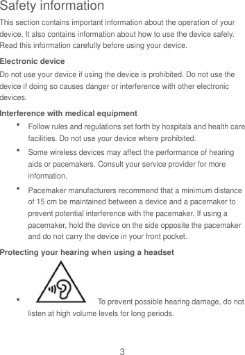 3 This section contains important information about the operation of your device. It also contains information about how to use the device safely. Read this information carefully before using your device. Electronic device Do not use your device if using the device is prohibited. Do not use the device if doing so causes danger or interference with other electronic devices. Interference with medical equipment  Follow rules and regulations set forth by hospitals and health care facilities. Do not use your device where prohibited.  Some wireless devices may affect the performance of hearing aids or pacemakers. Consult your service provider for more information.  Pacemaker manufacturers recommend that a minimum distance of 15 cm be maintained between a device and a pacemaker to prevent potential interference with the pacemaker. If using a pacemaker, hold the device on the side opposite the pacemaker and do not carry the device in your front pocket. Protecting your hearing when using a headset    To prevent possible hearing damage, do not listen at high volume levels for long periods.   Safety information 