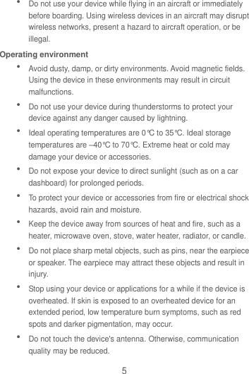 5  Do not use your device while flying in an aircraft or immediately before boarding. Using wireless devices in an aircraft may disrupt wireless networks, present a hazard to aircraft operation, or be illegal.   Operating environment  Avoid dusty, damp, or dirty environments. Avoid magnetic fields. Using the device in these environments may result in circuit malfunctions.  Do not use your device during thunderstorms to protect your device against any danger caused by lightning.    Ideal operating temperatures are 0°C to 35°C. Ideal storage temperatures are –40°C to 70°C. Extreme heat or cold may damage your device or accessories.  Do not expose your device to direct sunlight (such as on a car dashboard) for prolonged periods.    To protect your device or accessories from fire or electrical shock hazards, avoid rain and moisture.  Keep the device away from sources of heat and fire, such as a heater, microwave oven, stove, water heater, radiator, or candle.  Do not place sharp metal objects, such as pins, near the earpiece or speaker. The earpiece may attract these objects and result in injury.    Stop using your device or applications for a while if the device is overheated. If skin is exposed to an overheated device for an extended period, low temperature burn symptoms, such as red spots and darker pigmentation, may occur.    Do not touch the device&apos;s antenna. Otherwise, communication quality may be reduced.   