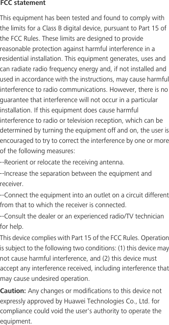 --Reorient or relocate the receiving antenna.--Increase the separation between the equipment and receiver.--Connect the equipment into an outlet on a circuit different from that to which the receiver is connected.--Consult the dealer or an experienced radio/TV technician for help.This device complies with Part 15 of the FCC Rules. Operation is subject to the following two conditions: (1) this device may not cause harmful interference, and (2) this device must FCC statementThis equipment has been tested and found to comply with the limits for a Class B digital device, pursuant to Part 15 of the FCC Rules. These limits are designed to provide reasonable protection against harmful interference in a residential installation. This equipment generates, uses and can radiate radio frequency energy and, if not installed and used in accordance with the instructions, may cause harmful interference to radio communications. However, there is no guarantee that interference will not occur in a particular installation. If this equipment does cause harmful interference to radio or television reception, which can be determined by turning the equipment off and on, the user is encouraged to try to correct the interference by one or more of the following measures:accept any interference received, including interference that may cause undesired operation.Caution: Any changes or modifications to this device not expressly approved by Huawei Technologies Co., Ltd. for compliance could void the user&apos;s authority to operate the equipment.