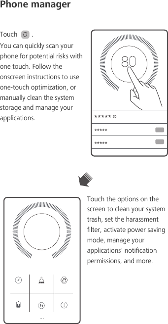 Phone managerTouch  .You can quickly scan your phone for potential risks with one touch. Follow the onscreen instructions to use one-touch optimization, or manually clean the system storage and manage your applications.Touch the options on the screen to clean your system trash, set the harassment filter, activate power saving mode, manage your applications&apos; notification permissions, and more.