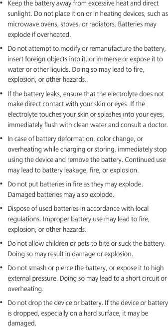 •  Keep the battery away from excessive heat and direct sunlight. Do not place it on or in heating devices, such as microwave ovens, stoves, or radiators. Batteries may explode if overheated.•  Do not attempt to modify or remanufacture the battery, insert foreign objects into it, or immerse or expose it to water or other liquids. Doing so may lead to fire, explosion, or other hazards.•  If the battery leaks, ensure that the electrolyte does not make direct contact with your skin or eyes. If the electrolyte touches your skin or splashes into your eyes, immediately flush with clean water and consult a doctor.•  In case of battery deformation, color change, or overheating while charging or storing, immediately stop using the device and remove the battery. Continued use may lead to battery leakage, fire, or explosion.•  Do not put batteries in fire as they may explode. Damaged batteries may also explode.•  Dispose of used batteries in accordance with local regulations. Improper battery use may lead to fire, explosion, or other hazards.•  Do not allow children or pets to bite or suck the battery. Doing so may result in damage or explosion.•  Do not smash or pierce the battery, or expose it to high external pressure. Doing so may lead to a short circuit or overheating. •  Do not drop the device or battery. If the device or battery is dropped, especially on a hard surface, it may be damaged. 