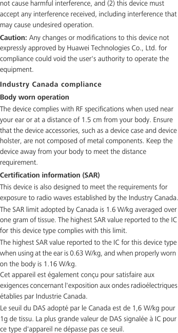 not cause harmful interference, and (2) this device must accept any interference received, including interference that may cause undesired operation.Caution: Any changes or modifications to this device not expressly approved by Huawei Technologies Co., Ltd. for compliance could void the user&apos;s authority to operate the equipment.Industry Canada complianceBody worn operationThe device complies with RF specifications when used near your ear or at a distance of 1.5 cm from your body. Ensure that the device accessories, such as a device case and device holster, are not composed of metal components. Keep the device away from your body to meet the distance requirement.Certification information (SAR)This device is also designed to meet the requirements for exposure to radio waves established by the Industry Canada.The SAR limit adopted by Canada is 1.6 W/kg averaged over one gram of tissue. The highest SAR value reported to the IC for this device type complies with this limit.The highest SAR value reported to the IC for this device type when using at the ear is 0.63 W/kg, and when properly worn on the body is 1.16 W/kg.Cet appareil est également conçu pour satisfaire aux exigences concernant l&apos;exposition aux ondes radioélectriques établies par Industrie Canada.Le seuil du DAS adopté par le Canada est de 1,6 W/kg pour 1g de tissu. La plus grande valeur de DAS signalée à IC pour ce type d&apos;appareil ne dépasse pas ce seuil.