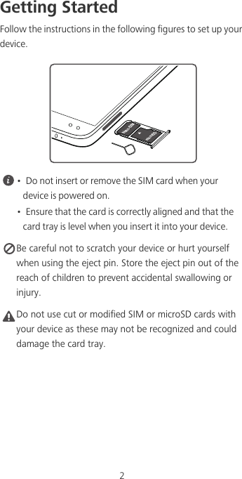 2Getting StartedFollow the instructions in the following figures to set up your device. •  Do not insert or remove the SIM card when your device is powered on.•  Ensure that the card is correctly aligned and that the card tray is level when you insert it into your device. Be careful not to scratch your device or hurt yourself when using the eject pin. Store the eject pin out of the reach of children to prevent accidental swallowing or injury.Caution Do not use cut or modified SIM or microSD cards with your device as these may not be recognized and could damage the card tray.microSDNano-SIM