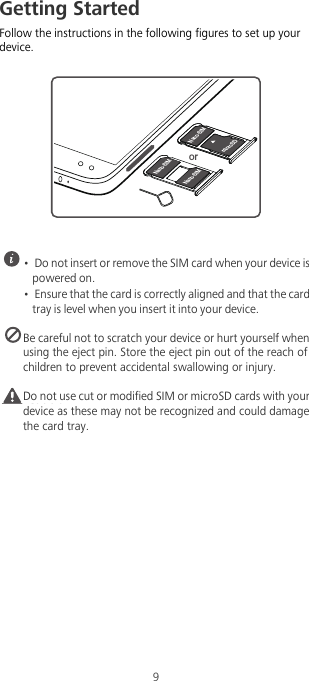 9Getting StartedFollow the instructions in the following figures to set up your device. •  Do not insert or remove the SIM card when your device is powered on.•  Ensure that the card is correctly aligned and that the card tray is level when you insert it into your device. Be careful not to scratch your device or hurt yourself when using the eject pin. Store the eject pin out of the reach of children to prevent accidental swallowing or injury.Caution Do not use cut or modified SIM or microSD cards with your device as these may not be recognized and could damage the card tray.microSDNano-SIMNano-SIMNano-SIMor