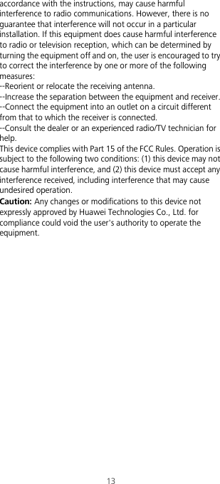 13accordance with the instructions, may cause harmful interference to radio communications. However, there is no guarantee that interference will not occur in a particular installation. If this equipment does cause harmful interference to radio or television reception, which can be determined by turning the equipment off and on, the user is encouraged to try to correct the interference by one or more of the following measures:--Reorient or relocate the receiving antenna.--Increase the separation between the equipment and receiver.--Connect the equipment into an outlet on a circuit different from that to which the receiver is connected.--Consult the dealer or an experienced radio/TV technician for help.This device complies with Part 15 of the FCC Rules. Operation is subject to the following two conditions: (1) this device may not cause harmful interference, and (2) this device must accept any interference received, including interference that may cause undesired operation.Caution: Any changes or modifications to this device not expressly approved by Huawei Technologies Co., Ltd. for compliance could void the user&apos;s authority to operate the equipment.