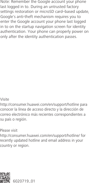  6020719_01Please visit http://consumer.huawei.com/en/support/hotline/ for recently updated hotline and email address in your country or region.Visitehttp://consumer.huawei.com/en/support/hotline paraconocer la línea de acceso directo y la dirección decorreo electrónico más recientes correspondientes asu país o región.Note: Remember the Google account your phone last logged in to. During an untrusted factory settings restoration or microSD card–based update, Google&apos;s anti-theft mechanism requires you to enter the Google account your phone last logged in to on the startup navigation screen for identity authentication. Your phone can properly power on only after the identity authentication passes.