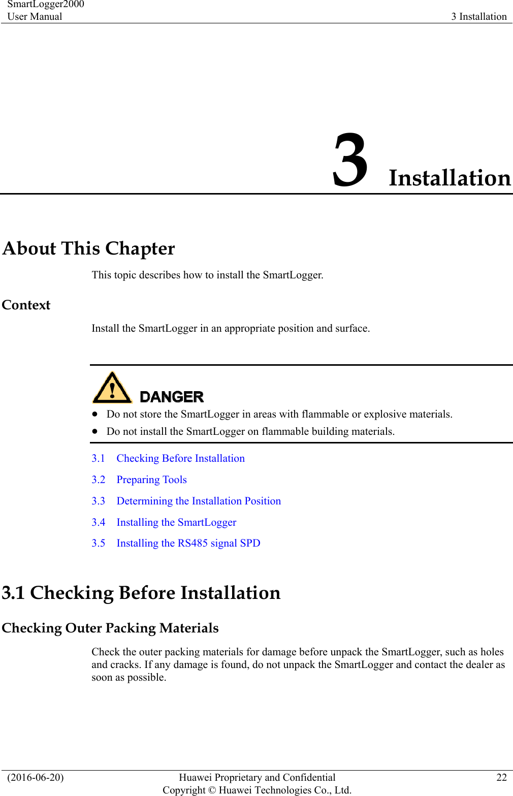 SmartLogger2000 User Manual  3 Installation (2016-06-20)  Huawei Proprietary and Confidential         Copyright © Huawei Technologies Co., Ltd.22 3 Installation About This Chapter This topic describes how to install the SmartLogger. Context Install the SmartLogger in an appropriate position and surface.    Do not store the SmartLogger in areas with flammable or explosive materials.  Do not install the SmartLogger on flammable building materials. 3.1    Checking Before Installation 3.2  Preparing Tools 3.3  Determining the Installation Position 3.4  Installing the SmartLogger 3.5    Installing the RS485 signal SPD 3.1 Checking Before Installation Checking Outer Packing Materials Check the outer packing materials for damage before unpack the SmartLogger, such as holes and cracks. If any damage is found, do not unpack the SmartLogger and contact the dealer as soon as possible. 
