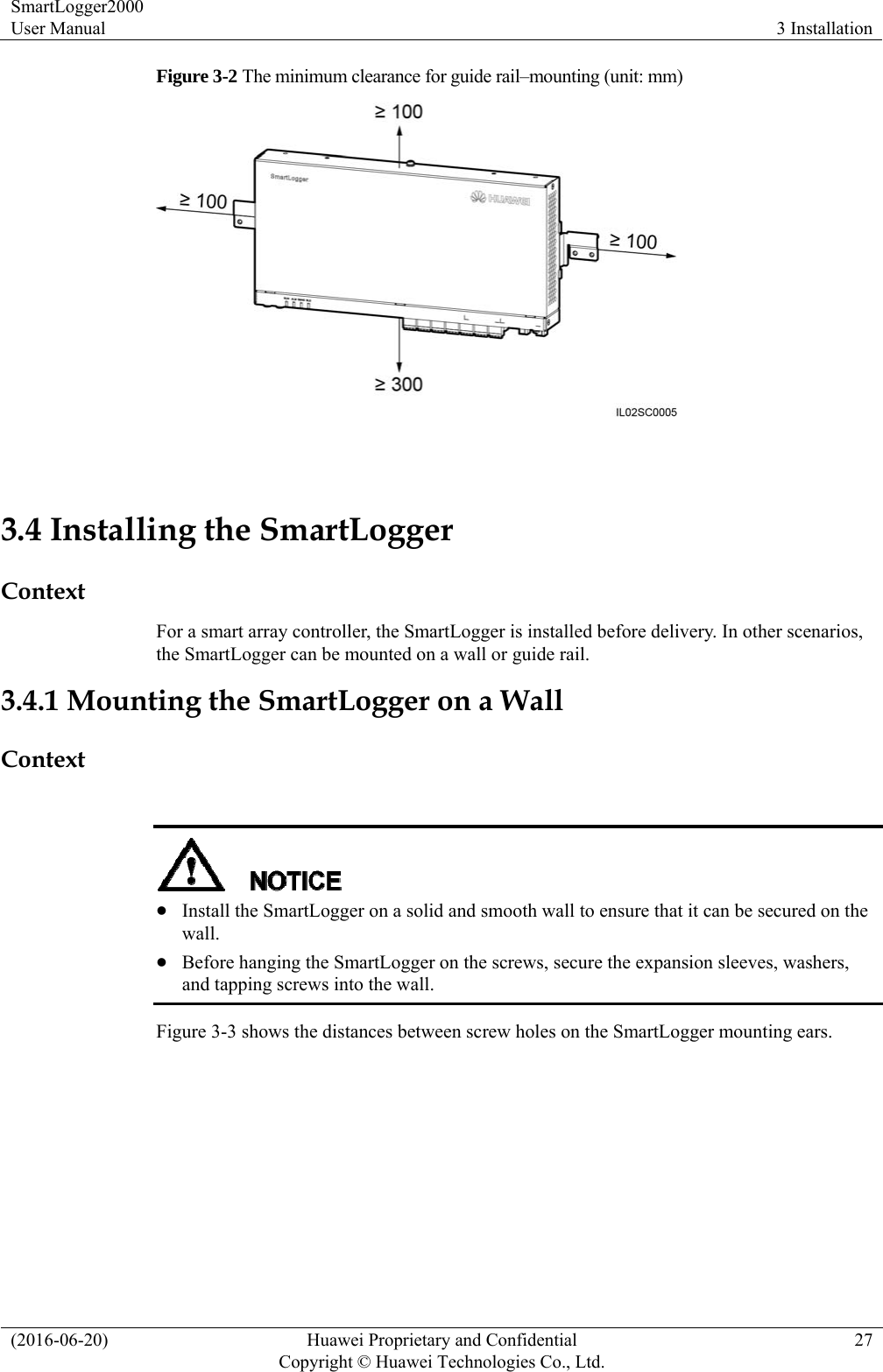 SmartLogger2000 User Manual  3 Installation (2016-06-20)  Huawei Proprietary and Confidential         Copyright © Huawei Technologies Co., Ltd.27 Figure 3-2 The minimum clearance for guide rail–mounting (unit: mm)     3.4 Installing the SmartLogger Context For a smart array controller, the SmartLogger is installed before delivery. In other scenarios, the SmartLogger can be mounted on a wall or guide rail. 3.4.1 Mounting the SmartLogger on a Wall Context    Install the SmartLogger on a solid and smooth wall to ensure that it can be secured on the wall.  Before hanging the SmartLogger on the screws, secure the expansion sleeves, washers, and tapping screws into the wall.   Figure 3-3 shows the distances between screw holes on the SmartLogger mounting ears. 