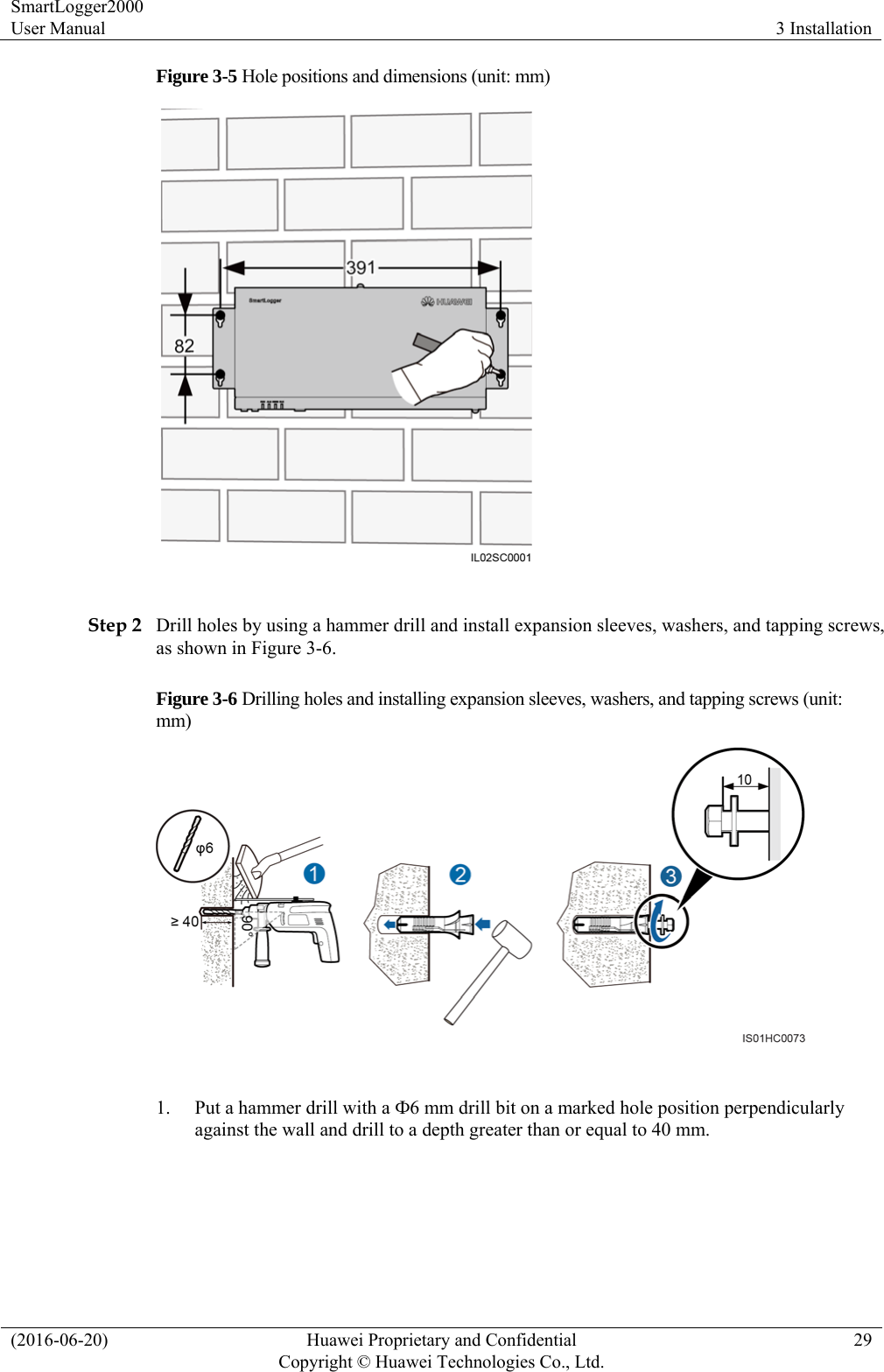 SmartLogger2000 User Manual  3 Installation (2016-06-20)  Huawei Proprietary and Confidential         Copyright © Huawei Technologies Co., Ltd.29 Figure 3-5 Hole positions and dimensions (unit: mm)   Step 2 Drill holes by using a hammer drill and install expansion sleeves, washers, and tapping screws, as shown in Figure 3-6. Figure 3-6 Drilling holes and installing expansion sleeves, washers, and tapping screws (unit: mm)   1. Put a hammer drill with a Ф6 mm drill bit on a marked hole position perpendicularly against the wall and drill to a depth greater than or equal to 40 mm.  