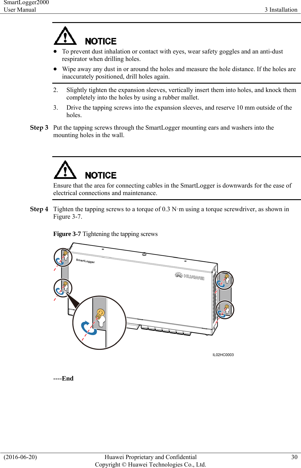 SmartLogger2000 User Manual  3 Installation (2016-06-20)  Huawei Proprietary and Confidential         Copyright © Huawei Technologies Co., Ltd.30   To prevent dust inhalation or contact with eyes, wear safety goggles and an anti-dust respirator when drilling holes.  Wipe away any dust in or around the holes and measure the hole distance. If the holes are inaccurately positioned, drill holes again. 2. Slightly tighten the expansion sleeves, vertically insert them into holes, and knock them completely into the holes by using a rubber mallet.   3. Drive the tapping screws into the expansion sleeves, and reserve 10 mm outside of the holes.  Step 3 Put the tapping screws through the SmartLogger mounting ears and washers into the mounting holes in the wall.     Ensure that the area for connecting cables in the SmartLogger is downwards for the ease of electrical connections and maintenance. Step 4 Tighten the tapping screws to a torque of 0.3 N·m using a torque screwdriver, as shown in Figure 3-7. Figure 3-7 Tightening the tapping screws   ----End 