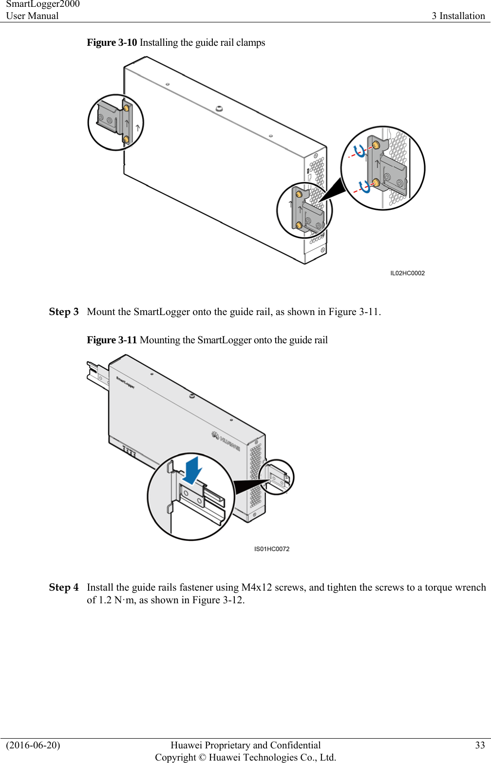 SmartLogger2000 User Manual  3 Installation (2016-06-20)  Huawei Proprietary and Confidential         Copyright © Huawei Technologies Co., Ltd.33 Figure 3-10 Installing the guide rail clamps   Step 3 Mount the SmartLogger onto the guide rail, as shown in Figure 3-11. Figure 3-11 Mounting the SmartLogger onto the guide rail   Step 4 Install the guide rails fastener using M4x12 screws, and tighten the screws to a torque wrench of 1.2 N·m, as shown in Figure 3-12. 