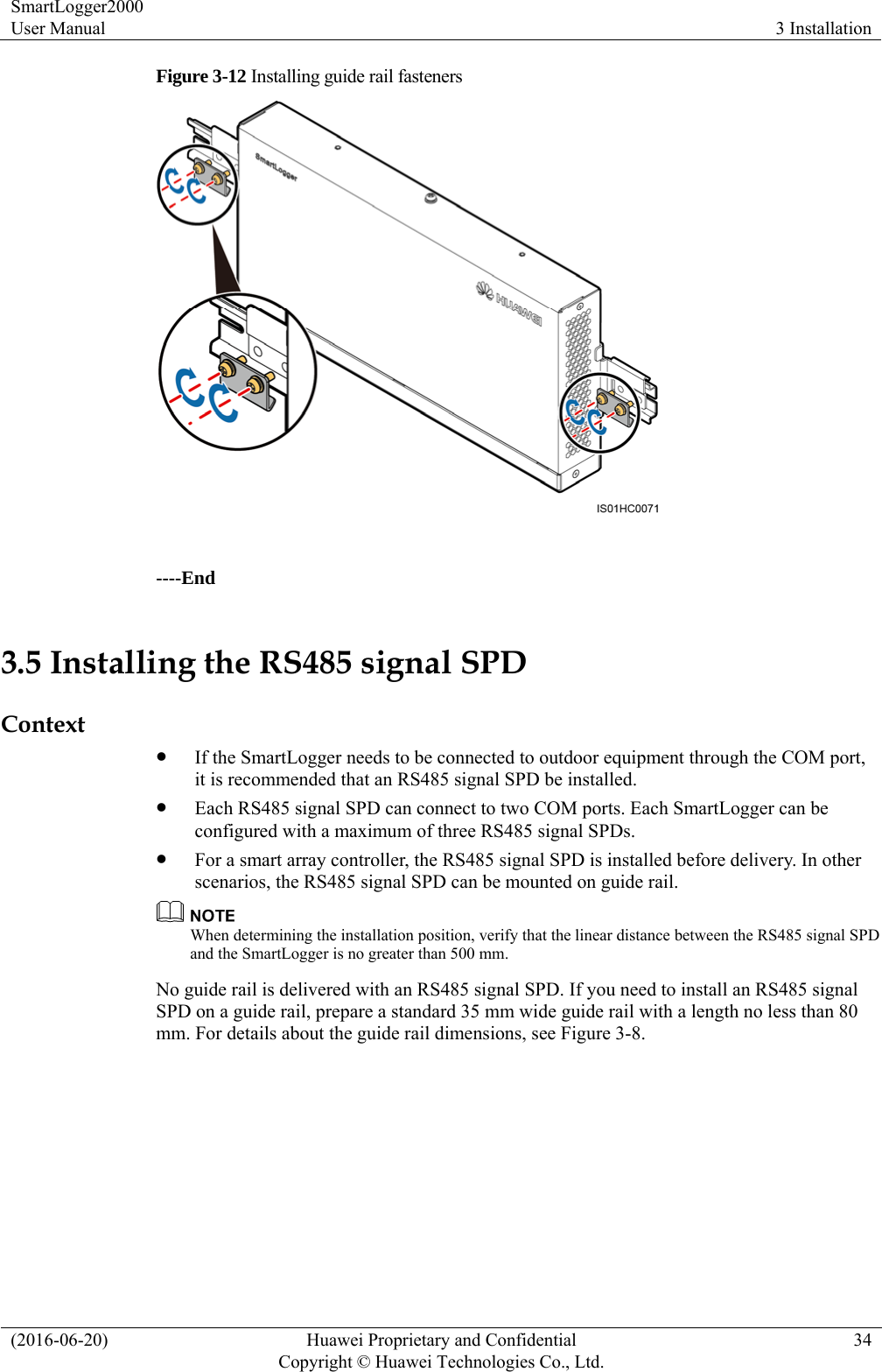 SmartLogger2000 User Manual  3 Installation (2016-06-20)  Huawei Proprietary and Confidential         Copyright © Huawei Technologies Co., Ltd.34 Figure 3-12 Installing guide rail fasteners   ----End 3.5 Installing the RS485 signal SPD Context  If the SmartLogger needs to be connected to outdoor equipment through the COM port, it is recommended that an RS485 signal SPD be installed.    Each RS485 signal SPD can connect to two COM ports. Each SmartLogger can be configured with a maximum of three RS485 signal SPDs.  For a smart array controller, the RS485 signal SPD is installed before delivery. In other scenarios, the RS485 signal SPD can be mounted on guide rail.  When determining the installation position, verify that the linear distance between the RS485 signal SPD and the SmartLogger is no greater than 500 mm.   No guide rail is delivered with an RS485 signal SPD. If you need to install an RS485 signal SPD on a guide rail, prepare a standard 35 mm wide guide rail with a length no less than 80 mm. For details about the guide rail dimensions, see Figure 3-8.   