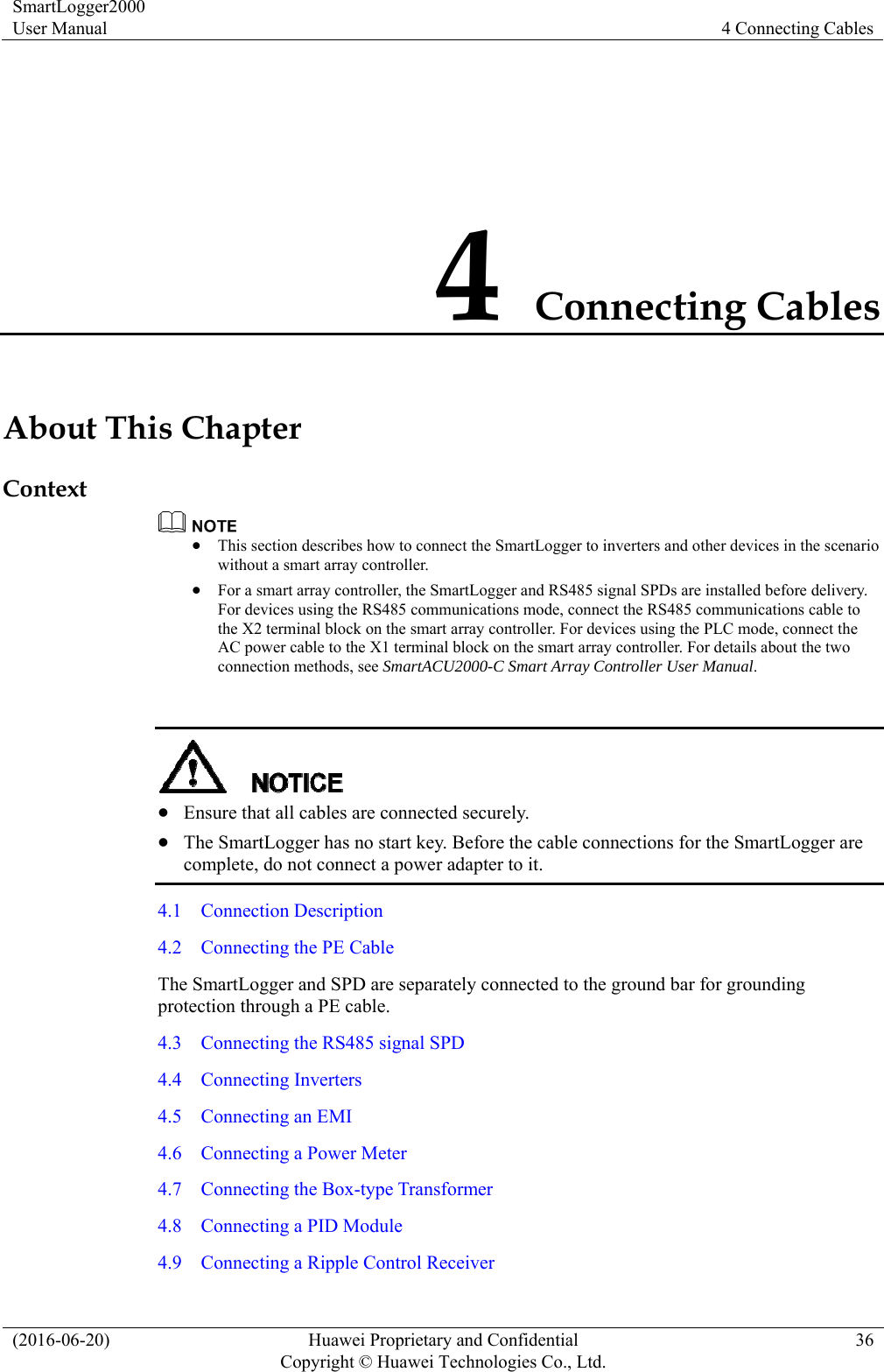 SmartLogger2000 User Manual  4 Connecting Cables (2016-06-20)  Huawei Proprietary and Confidential         Copyright © Huawei Technologies Co., Ltd.36 4 Connecting Cables About This Chapter Context   This section describes how to connect the SmartLogger to inverters and other devices in the scenario without a smart array controller.  For a smart array controller, the SmartLogger and RS485 signal SPDs are installed before delivery. For devices using the RS485 communications mode, connect the RS485 communications cable to the X2 terminal block on the smart array controller. For devices using the PLC mode, connect the AC power cable to the X1 terminal block on the smart array controller. For details about the two connection methods, see SmartACU2000-C Smart Array Controller User Manual.    Ensure that all cables are connected securely.    The SmartLogger has no start key. Before the cable connections for the SmartLogger are complete, do not connect a power adapter to it. 4.1  Connection Description 4.2    Connecting the PE Cable The SmartLogger and SPD are separately connected to the ground bar for grounding protection through a PE cable.   4.3    Connecting the RS485 signal SPD 4.4  Connecting Inverters 4.5    Connecting an EMI 4.6    Connecting a Power Meter 4.7    Connecting the Box-type Transformer 4.8    Connecting a PID Module 4.9    Connecting a Ripple Control Receiver 
