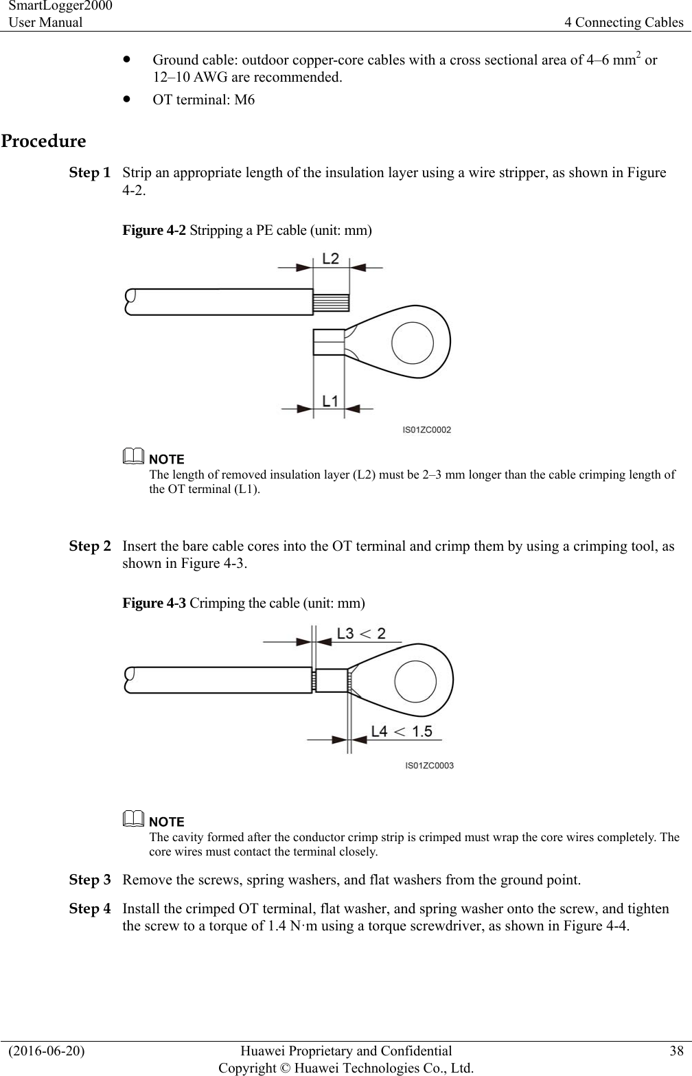 SmartLogger2000 User Manual  4 Connecting Cables (2016-06-20)  Huawei Proprietary and Confidential         Copyright © Huawei Technologies Co., Ltd.38  Ground cable: outdoor copper-core cables with a cross sectional area of 4–6 mm2 or 12–10 AWG are recommended.  OT terminal: M6 Procedure Step 1 Strip an appropriate length of the insulation layer using a wire stripper, as shown in Figure 4-2. Figure 4-2 Stripping a PE cable (unit: mm)   The length of removed insulation layer (L2) must be 2–3 mm longer than the cable crimping length of the OT terminal (L1).    Step 2 Insert the bare cable cores into the OT terminal and crimp them by using a crimping tool, as shown in Figure 4-3. Figure 4-3 Crimping the cable (unit: mm)    The cavity formed after the conductor crimp strip is crimped must wrap the core wires completely. The core wires must contact the terminal closely. Step 3 Remove the screws, spring washers, and flat washers from the ground point.   Step 4 Install the crimped OT terminal, flat washer, and spring washer onto the screw, and tighten the screw to a torque of 1.4 N·m using a torque screwdriver, as shown in Figure 4-4. 
