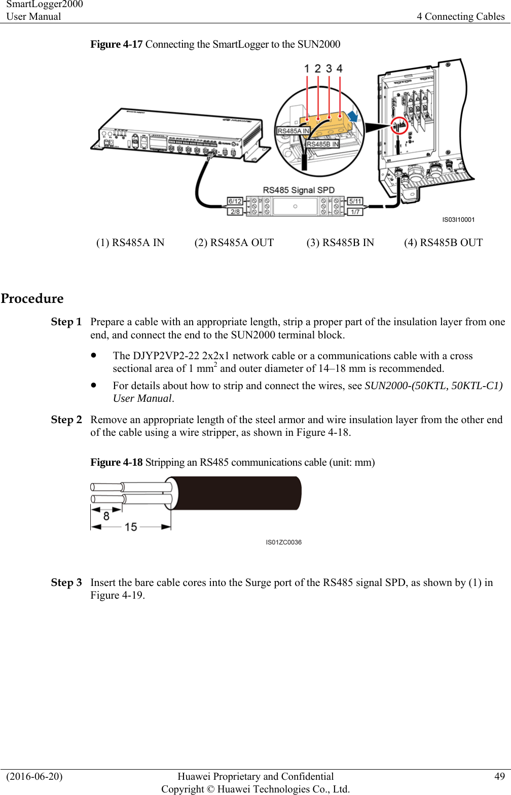 SmartLogger2000 User Manual  4 Connecting Cables (2016-06-20)  Huawei Proprietary and Confidential         Copyright © Huawei Technologies Co., Ltd.49 Figure 4-17 Connecting the SmartLogger to the SUN2000  (1) RS485A IN  (2) RS485A OUT  (3) RS485B IN    (4) RS485B OUT    Procedure Step 1 Prepare a cable with an appropriate length, strip a proper part of the insulation layer from one end, and connect the end to the SUN2000 terminal block.    The DJYP2VP2-22 2x2x1 network cable or a communications cable with a cross sectional area of 1 mm2 and outer diameter of 14–18 mm is recommended.    For details about how to strip and connect the wires, see SUN2000-(50KTL, 50KTL-C1) User Manual.  Step 2 Remove an appropriate length of the steel armor and wire insulation layer from the other end of the cable using a wire stripper, as shown in Figure 4-18. Figure 4-18 Stripping an RS485 communications cable (unit: mm)   Step 3 Insert the bare cable cores into the Surge port of the RS485 signal SPD, as shown by (1) in Figure 4-19. 