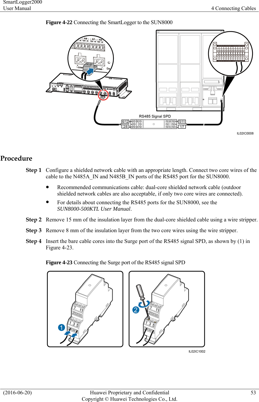 SmartLogger2000 User Manual  4 Connecting Cables (2016-06-20)  Huawei Proprietary and Confidential         Copyright © Huawei Technologies Co., Ltd.53 Figure 4-22 Connecting the SmartLogger to the SUN8000   Procedure Step 1 Configure a shielded network cable with an appropriate length. Connect two core wires of the cable to the N485A_IN and N485B_IN ports of the RS485 port for the SUN8000.  Recommended communications cable: dual-core shielded network cable (outdoor shielded network cables are also acceptable, if only two core wires are connected).  For details about connecting the RS485 ports for the SUN8000, see the SUN8000-500KTL User Manual. Step 2 Remove 15 mm of the insulation layer from the dual-core shielded cable using a wire stripper. Step 3 Remove 8 mm of the insulation layer from the two core wires using the wire stripper.   Step 4 Insert the bare cable cores into the Surge port of the RS485 signal SPD, as shown by (1) in Figure 4-23. Figure 4-23 Connecting the Surge port of the RS485 signal SPD   