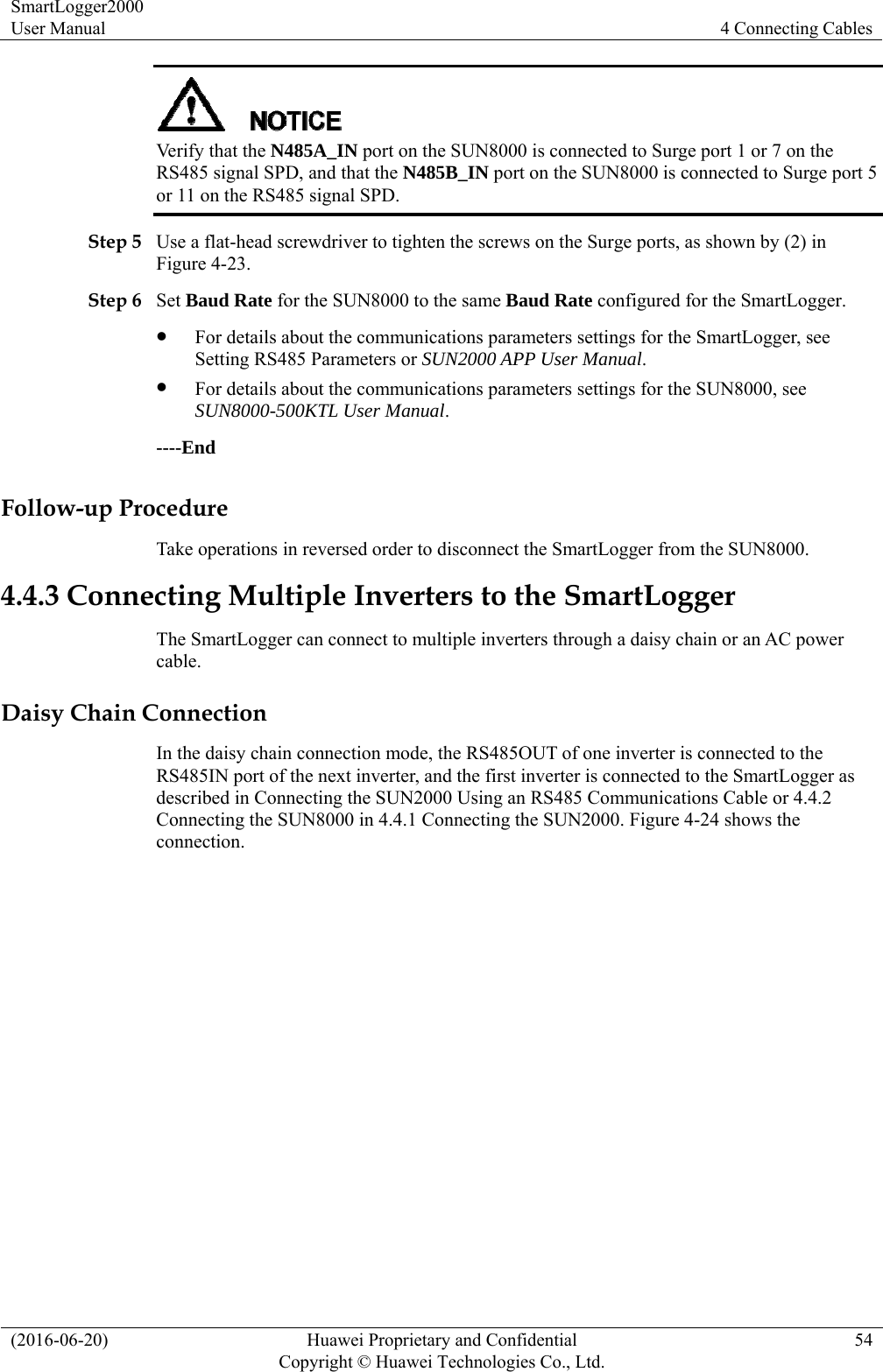 SmartLogger2000 User Manual  4 Connecting Cables (2016-06-20)  Huawei Proprietary and Confidential         Copyright © Huawei Technologies Co., Ltd.54  Verify that the N485A_IN port on the SUN8000 is connected to Surge port 1 or 7 on the RS485 signal SPD, and that the N485B_IN port on the SUN8000 is connected to Surge port 5 or 11 on the RS485 signal SPD.   Step 5 Use a flat-head screwdriver to tighten the screws on the Surge ports, as shown by (2) in Figure 4-23. Step 6 Set Baud Rate for the SUN8000 to the same Baud Rate configured for the SmartLogger.  For details about the communications parameters settings for the SmartLogger, see Setting RS485 Parameters or SUN2000 APP User Manual.   For details about the communications parameters settings for the SUN8000, see SUN8000-500KTL User Manual. ----End Follow-up Procedure Take operations in reversed order to disconnect the SmartLogger from the SUN8000. 4.4.3 Connecting Multiple Inverters to the SmartLogger The SmartLogger can connect to multiple inverters through a daisy chain or an AC power cable.  Daisy Chain Connection In the daisy chain connection mode, the RS485OUT of one inverter is connected to the RS485IN port of the next inverter, and the first inverter is connected to the SmartLogger as described in Connecting the SUN2000 Using an RS485 Communications Cable or 4.4.2 Connecting the SUN8000 in 4.4.1 Connecting the SUN2000. Figure 4-24 shows the connection.  