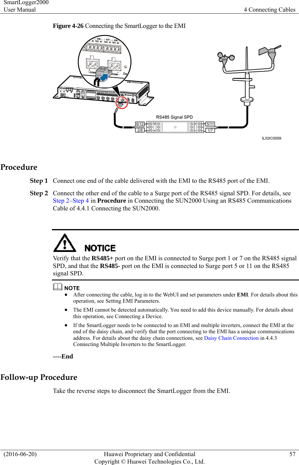 SmartLogger2000 User Manual  4 Connecting Cables (2016-06-20)  Huawei Proprietary and Confidential         Copyright © Huawei Technologies Co., Ltd.57 Figure 4-26 Connecting the SmartLogger to the EMI   Procedure Step 1 Connect one end of the cable delivered with the EMI to the RS485 port of the EMI.   Step 2 Connect the other end of the cable to a Surge port of the RS485 signal SPD. For details, see Step 2–Step 4 in Procedure in Connecting the SUN2000 Using an RS485 Communications Cable of 4.4.1 Connecting the SUN2000.     Verify that the RS485+ port on the EMI is connected to Surge port 1 or 7 on the RS485 signal SPD, and that the RS485- port on the EMI is connected to Surge port 5 or 11 on the RS485 signal SPD.     After connecting the cable, log in to the WebUI and set parameters under EMI. For details about this operation, see Setting EMI Parameters.  The EMI cannot be detected automatically. You need to add this device manually. For details about this operation, see Connecting a Device.  If the SmartLogger needs to be connected to an EMI and multiple inverters, connect the EMI at the end of the daisy chain, and verify that the port connecting to the EMI has a unique communications address. For details about the daisy chain connections, see Daisy Chain Connection in 4.4.3 Connecting Multiple Inverters to the SmartLogger.   ----End Follow-up Procedure Take the reverse steps to disconnect the SmartLogger from the EMI. 