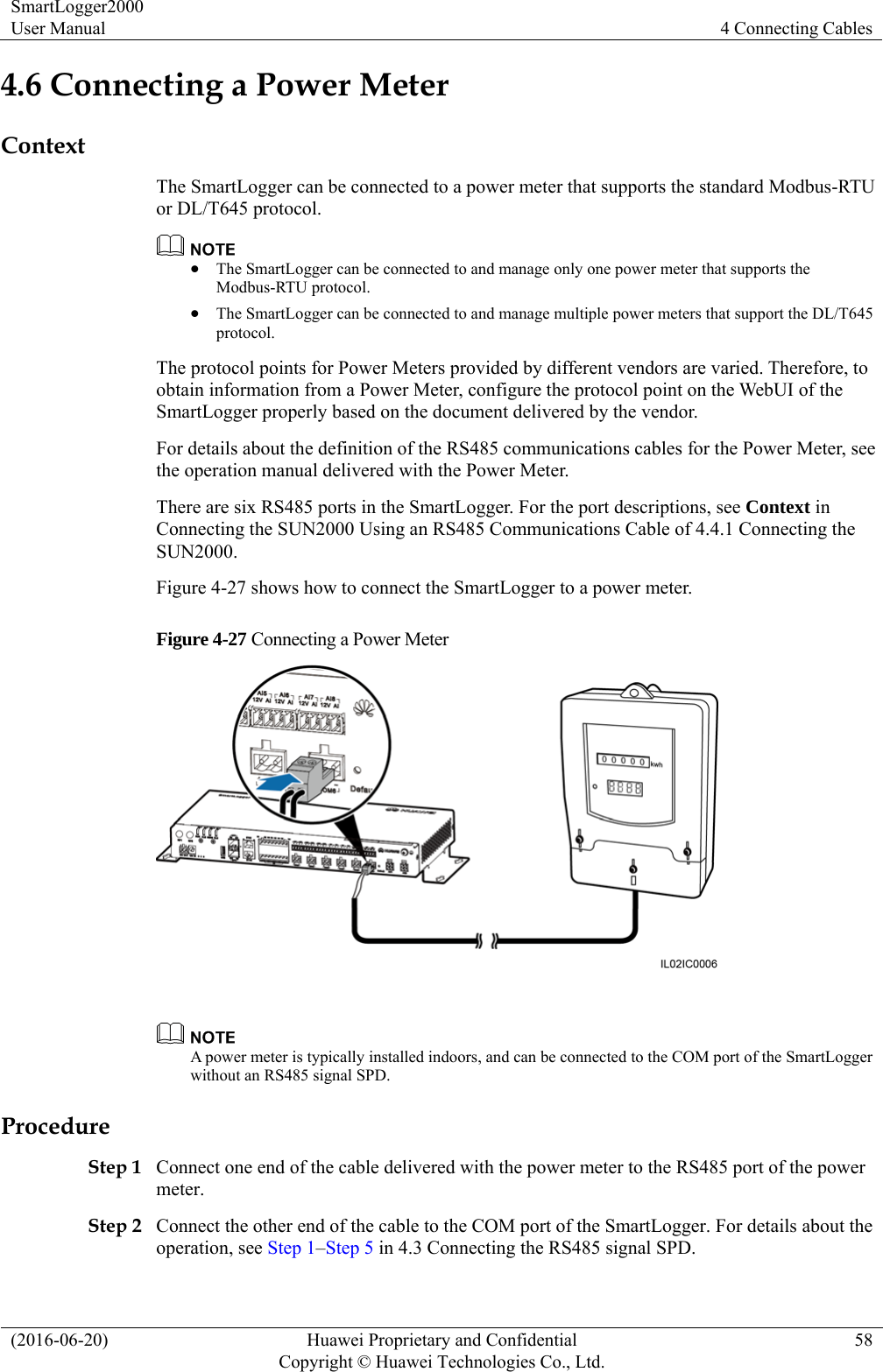 SmartLogger2000 User Manual  4 Connecting Cables (2016-06-20)  Huawei Proprietary and Confidential         Copyright © Huawei Technologies Co., Ltd.58 4.6 Connecting a Power Meter Context The SmartLogger can be connected to a power meter that supports the standard Modbus-RTU or DL/T645 protocol.   The SmartLogger can be connected to and manage only one power meter that supports the Modbus-RTU protocol.    The SmartLogger can be connected to and manage multiple power meters that support the DL/T645 protocol.  The protocol points for Power Meters provided by different vendors are varied. Therefore, to obtain information from a Power Meter, configure the protocol point on the WebUI of the SmartLogger properly based on the document delivered by the vendor. For details about the definition of the RS485 communications cables for the Power Meter, see the operation manual delivered with the Power Meter. There are six RS485 ports in the SmartLogger. For the port descriptions, see Context in Connecting the SUN2000 Using an RS485 Communications Cable of 4.4.1 Connecting the SUN2000. Figure 4-27 shows how to connect the SmartLogger to a power meter. Figure 4-27 Connecting a Power Meter    A power meter is typically installed indoors, and can be connected to the COM port of the SmartLogger without an RS485 signal SPD. Procedure Step 1 Connect one end of the cable delivered with the power meter to the RS485 port of the power meter.  Step 2 Connect the other end of the cable to the COM port of the SmartLogger. For details about the operation, see Step 1–Step 5 in 4.3 Connecting the RS485 signal SPD. 