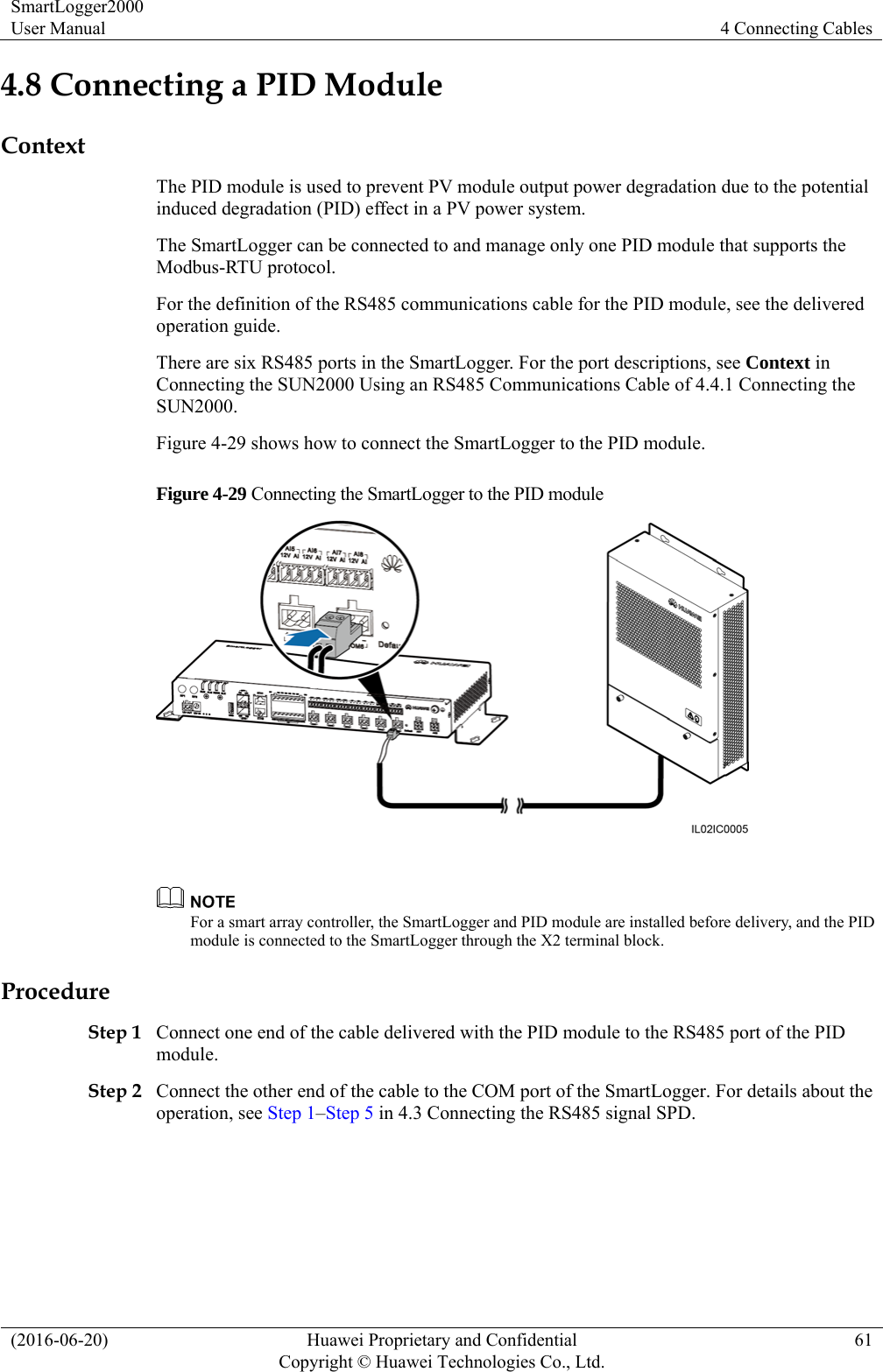 SmartLogger2000 User Manual  4 Connecting Cables (2016-06-20)  Huawei Proprietary and Confidential         Copyright © Huawei Technologies Co., Ltd.61 4.8 Connecting a PID Module Context The PID module is used to prevent PV module output power degradation due to the potential induced degradation (PID) effect in a PV power system.   The SmartLogger can be connected to and manage only one PID module that supports the Modbus-RTU protocol.   For the definition of the RS485 communications cable for the PID module, see the delivered operation guide. There are six RS485 ports in the SmartLogger. For the port descriptions, see Context in Connecting the SUN2000 Using an RS485 Communications Cable of 4.4.1 Connecting the SUN2000. Figure 4-29 shows how to connect the SmartLogger to the PID module. Figure 4-29 Connecting the SmartLogger to the PID module    For a smart array controller, the SmartLogger and PID module are installed before delivery, and the PID module is connected to the SmartLogger through the X2 terminal block. Procedure Step 1 Connect one end of the cable delivered with the PID module to the RS485 port of the PID module.  Step 2 Connect the other end of the cable to the COM port of the SmartLogger. For details about the operation, see Step 1–Step 5 in 4.3 Connecting the RS485 signal SPD.  