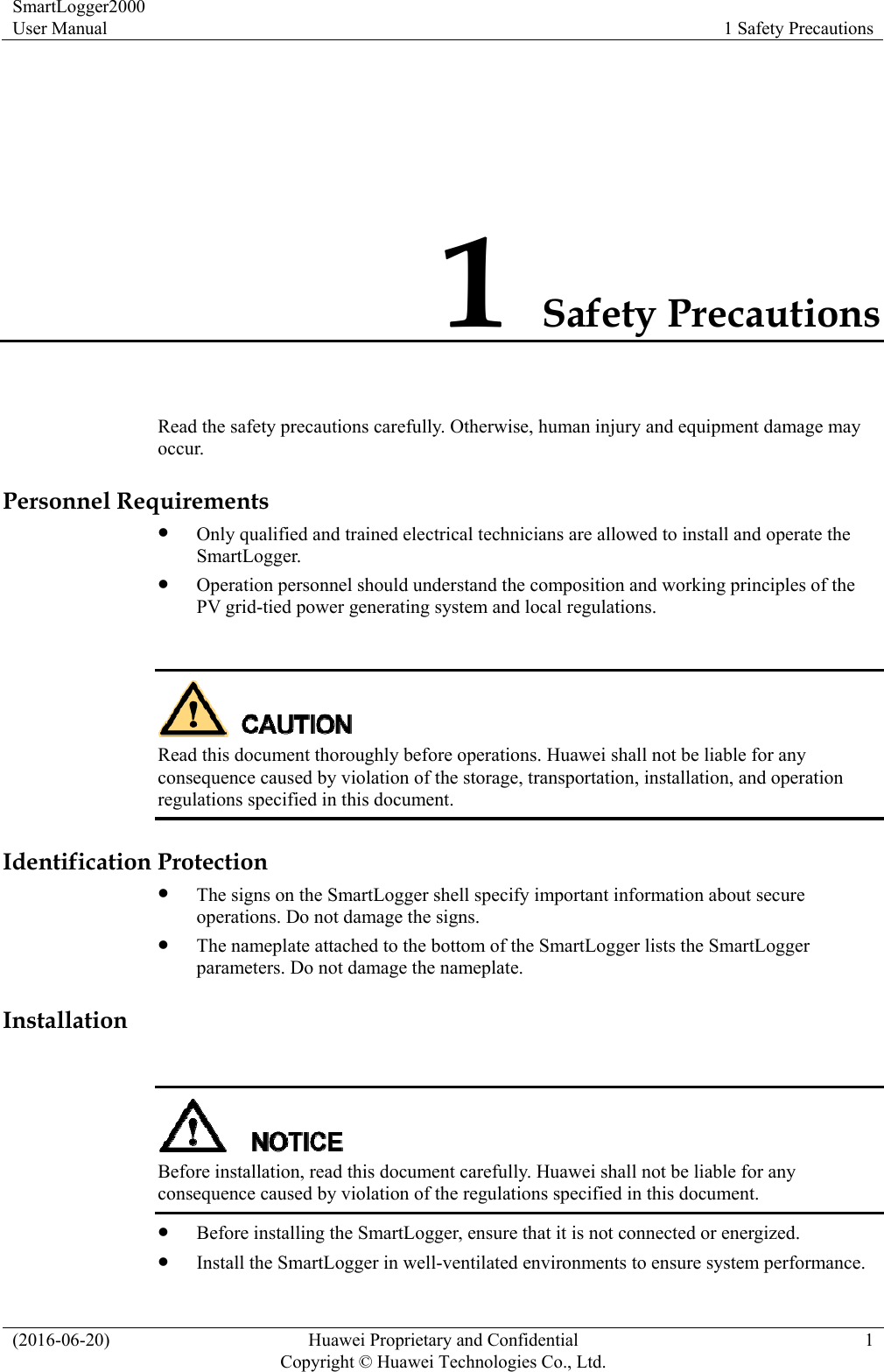 SmartLogger2000 User Manual  1 Safety Precautions (2016-06-20)  Huawei Proprietary and Confidential         Copyright © Huawei Technologies Co., Ltd.1 1 Safety Precautions Read the safety precautions carefully. Otherwise, human injury and equipment damage may occur. Personnel Requirements  Only qualified and trained electrical technicians are allowed to install and operate the SmartLogger.  Operation personnel should understand the composition and working principles of the PV grid-tied power generating system and local regulations.   Read this document thoroughly before operations. Huawei shall not be liable for any consequence caused by violation of the storage, transportation, installation, and operation regulations specified in this document. Identification Protection  The signs on the SmartLogger shell specify important information about secure operations. Do not damage the signs.  The nameplate attached to the bottom of the SmartLogger lists the SmartLogger parameters. Do not damage the nameplate. Installation   Before installation, read this document carefully. Huawei shall not be liable for any consequence caused by violation of the regulations specified in this document.  Before installing the SmartLogger, ensure that it is not connected or energized.  Install the SmartLogger in well-ventilated environments to ensure system performance. 