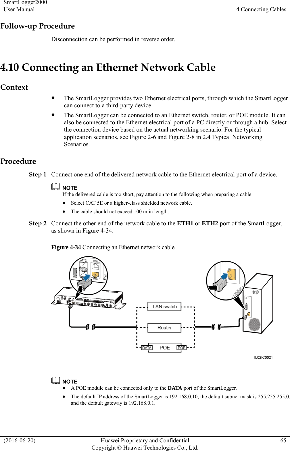SmartLogger2000 User Manual  4 Connecting Cables (2016-06-20)  Huawei Proprietary and Confidential         Copyright © Huawei Technologies Co., Ltd.65 Follow-up Procedure Disconnection can be performed in reverse order. 4.10 Connecting an Ethernet Network Cable Context  The SmartLogger provides two Ethernet electrical ports, through which the SmartLogger can connect to a third-party device.  The SmartLogger can be connected to an Ethernet switch, router, or POE module. It can also be connected to the Ethernet electrical port of a PC directly or through a hub. Select the connection device based on the actual networking scenario. For the typical application scenarios, see Figure 2-6 and Figure 2-8 in 2.4 Typical Networking Scenarios.  Procedure Step 1 Connect one end of the delivered network cable to the Ethernet electrical port of a device.    If the delivered cable is too short, pay attention to the following when preparing a cable:    Select CAT 5E or a higher-class shielded network cable.    The cable should not exceed 100 m in length.   Step 2 Connect the other end of the network cable to the ETH1 or ETH2 port of the SmartLogger, as shown in Figure 4-34.   Figure 4-34 Connecting an Ethernet network cable     A POE module can be connected only to the DATA port of the SmartLogger.    The default IP address of the SmartLogger is 192.168.0.10, the default subnet mask is 255.255.255.0, and the default gateway is 192.168.0.1. 