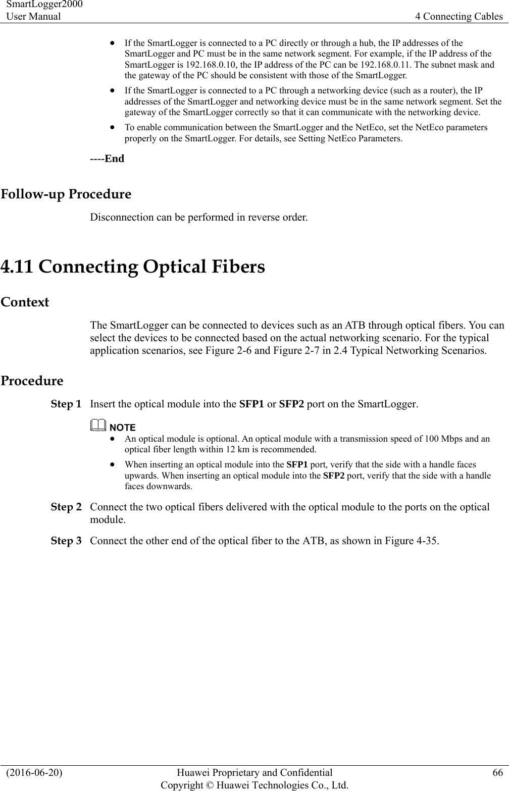 SmartLogger2000 User Manual  4 Connecting Cables (2016-06-20)  Huawei Proprietary and Confidential         Copyright © Huawei Technologies Co., Ltd.66  If the SmartLogger is connected to a PC directly or through a hub, the IP addresses of the SmartLogger and PC must be in the same network segment. For example, if the IP address of the SmartLogger is 192.168.0.10, the IP address of the PC can be 192.168.0.11. The subnet mask and the gateway of the PC should be consistent with those of the SmartLogger.  If the SmartLogger is connected to a PC through a networking device (such as a router), the IP addresses of the SmartLogger and networking device must be in the same network segment. Set the gateway of the SmartLogger correctly so that it can communicate with the networking device.    To enable communication between the SmartLogger and the NetEco, set the NetEco parameters properly on the SmartLogger. For details, see Setting NetEco Parameters. ----End Follow-up Procedure Disconnection can be performed in reverse order. 4.11 Connecting Optical Fibers Context The SmartLogger can be connected to devices such as an ATB through optical fibers. You can select the devices to be connected based on the actual networking scenario. For the typical application scenarios, see Figure 2-6 and Figure 2-7 in 2.4 Typical Networking Scenarios.   Procedure Step 1 Insert the optical module into the SFP1 or SFP2 port on the SmartLogger.     An optical module is optional. An optical module with a transmission speed of 100 Mbps and an optical fiber length within 12 km is recommended.    When inserting an optical module into the SFP1 port, verify that the side with a handle faces upwards. When inserting an optical module into the SFP2 port, verify that the side with a handle faces downwards.   Step 2 Connect the two optical fibers delivered with the optical module to the ports on the optical module.  Step 3 Connect the other end of the optical fiber to the ATB, as shown in Figure 4-35. 