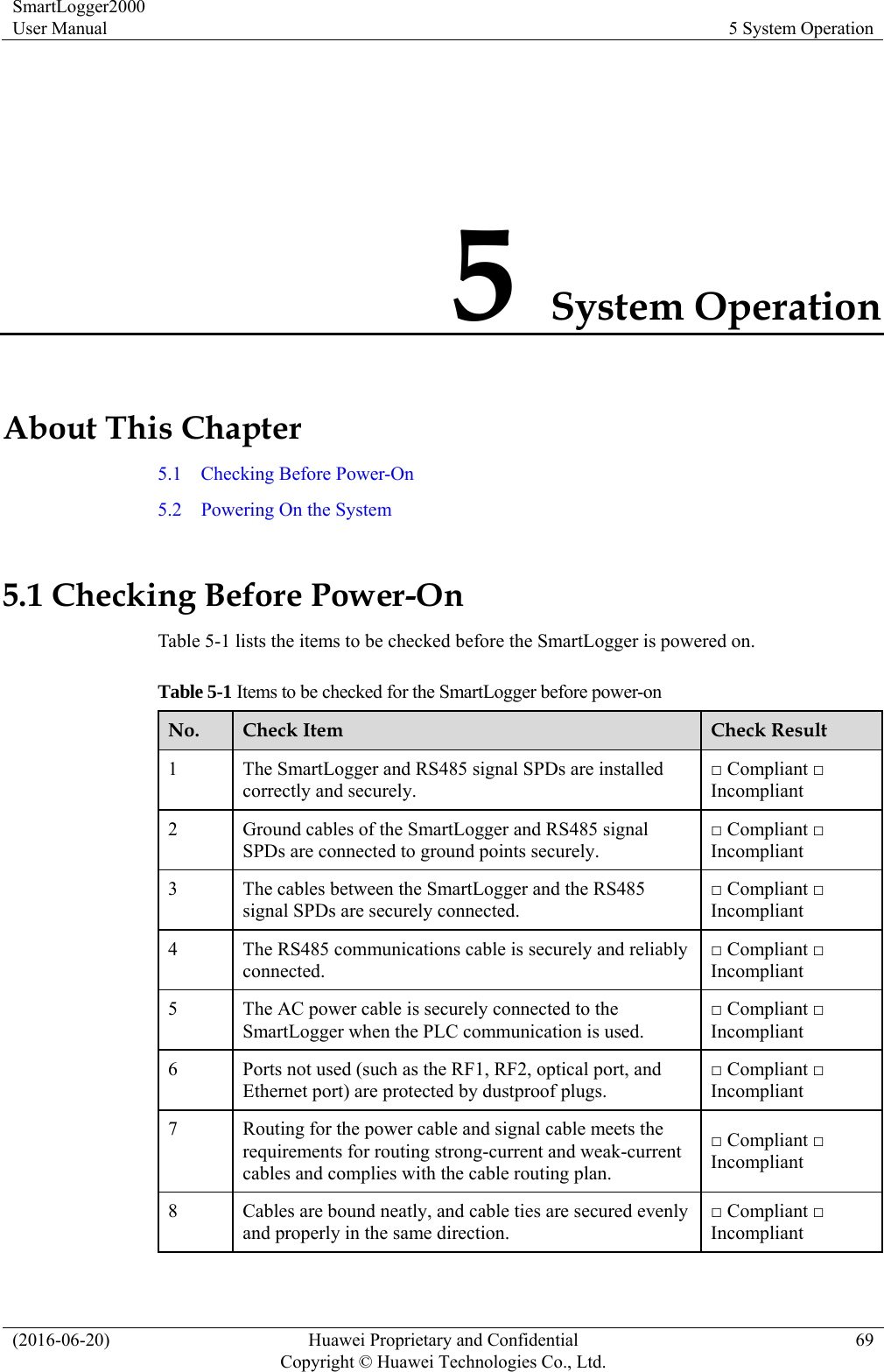 SmartLogger2000 User Manual  5 System Operation (2016-06-20)  Huawei Proprietary and Confidential         Copyright © Huawei Technologies Co., Ltd.69 5 System Operation About This Chapter 5.1    Checking Before Power-On 5.2  Powering On the System 5.1 Checking Before Power-On Table 5-1 lists the items to be checked before the SmartLogger is powered on.   Table 5-1 Items to be checked for the SmartLogger before power-on No.  Check Item  Check Result 1  The SmartLogger and RS485 signal SPDs are installed correctly and securely. □ Compliant □ Incompliant 2  Ground cables of the SmartLogger and RS485 signal SPDs are connected to ground points securely. □ Compliant □ Incompliant 3  The cables between the SmartLogger and the RS485 signal SPDs are securely connected.   □ Compliant □ Incompliant 4  The RS485 communications cable is securely and reliably connected. □ Compliant □ Incompliant 5  The AC power cable is securely connected to the SmartLogger when the PLC communication is used.   □ Compliant □ Incompliant 6  Ports not used (such as the RF1, RF2, optical port, and Ethernet port) are protected by dustproof plugs.   □ Compliant □ Incompliant 7  Routing for the power cable and signal cable meets the requirements for routing strong-current and weak-current cables and complies with the cable routing plan.   □ Compliant □ Incompliant 8  Cables are bound neatly, and cable ties are secured evenly and properly in the same direction. □ Compliant □ Incompliant 