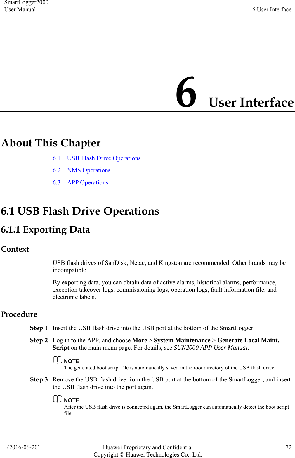 SmartLogger2000 User Manual  6 User Interface   (2016-06-20)  Huawei Proprietary and Confidential         Copyright © Huawei Technologies Co., Ltd.72 6 User Interface About This Chapter 6.1    USB Flash Drive Operations 6.2  NMS Operations 6.3  APP Operations 6.1 USB Flash Drive Operations 6.1.1 Exporting Data Context USB flash drives of SanDisk, Netac, and Kingston are recommended. Other brands may be incompatible. By exporting data, you can obtain data of active alarms, historical alarms, performance, exception takeover logs, commissioning logs, operation logs, fault information file, and electronic labels.   Procedure Step 1 Insert the USB flash drive into the USB port at the bottom of the SmartLogger. Step 2 Log in to the APP, and choose More &gt; System Maintenance &gt; Generate Local Maint. Script on the main menu page. For details, see SUN2000 APP User Manual.   The generated boot script file is automatically saved in the root directory of the USB flash drive. Step 3 Remove the USB flash drive from the USB port at the bottom of the SmartLogger, and insert the USB flash drive into the port again.    After the USB flash drive is connected again, the SmartLogger can automatically detect the boot script file.  