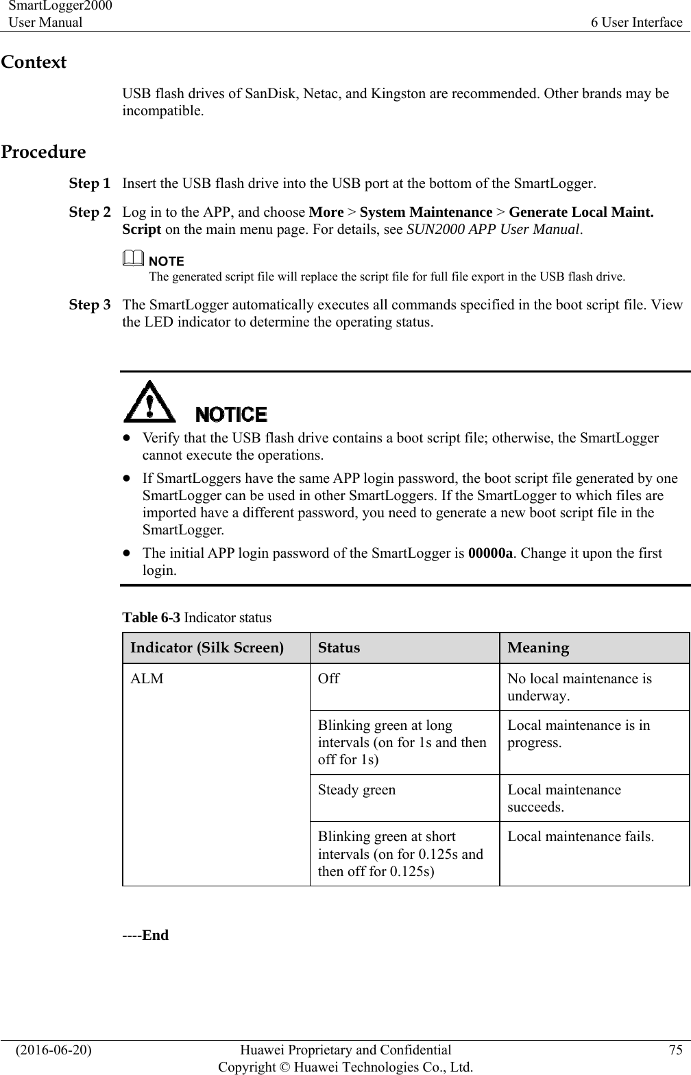 SmartLogger2000 User Manual  6 User Interface   (2016-06-20)  Huawei Proprietary and Confidential         Copyright © Huawei Technologies Co., Ltd.75 Context USB flash drives of SanDisk, Netac, and Kingston are recommended. Other brands may be incompatible. Procedure Step 1 Insert the USB flash drive into the USB port at the bottom of the SmartLogger. Step 2 Log in to the APP, and choose More &gt; System Maintenance &gt; Generate Local Maint. Script on the main menu page. For details, see SUN2000 APP User Manual.   The generated script file will replace the script file for full file export in the USB flash drive. Step 3 The SmartLogger automatically executes all commands specified in the boot script file. View the LED indicator to determine the operating status.      Verify that the USB flash drive contains a boot script file; otherwise, the SmartLogger cannot execute the operations.    If SmartLoggers have the same APP login password, the boot script file generated by one SmartLogger can be used in other SmartLoggers. If the SmartLogger to which files are imported have a different password, you need to generate a new boot script file in the SmartLogger.  The initial APP login password of the SmartLogger is 00000a. Change it upon the first login.  Table 6-3 Indicator status Indicator (Silk Screen)  Status  Meaning ALM  Off  No local maintenance is underway.  Blinking green at long intervals (on for 1s and then off for 1s) Local maintenance is in progress. Steady green  Local maintenance succeeds. Blinking green at short intervals (on for 0.125s and then off for 0.125s) Local maintenance fails.  ----End 